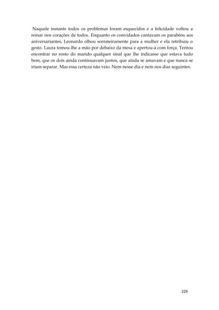 229
Naquele instante todos os problemas foram esquecidos e a felicidade voltou a
reinar nos corações de todos. Enquanto os convidados cantavam os parabéns aos
aniversariantes, Leonardo olhou sorrateiramente para a mulher e ela retribuiu o
gesto. Laura tomou-lhe a mão por debaixo da mesa e apertou-a com força. Tentou
encontrar no rosto do marido qualquer sinal que lhe indicasse que estava tudo
bem, que os dois ainda continuavam juntos, que ainda se amavam e que nunca se
iriam separar. Mas essa certeza não veio. Nem nesse dia e nem nos dias seguintes.
 