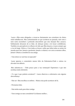 230
24
Laura e Rita eram obrigadas a cruzar-se diariamente nos corredores da clínica
onde trabalhavam. Mas contrariamente ao que acontecia no passado, nem uma e
nem outra escondiam o profundo desconforto que esta situação lhes causava.
Subitamente deixaram de se falar, de almoçar juntas e de trocar confidências.
Também era perceptíveis os olhares de ódio que Rita lançava a Laura sempre que
a via de longe. Odiava-a. Com todas as forças e sabia que tinha todas as razões do
mundo para isso. Jamais a perdoaria. Jamais a voltaria a ver com os mesmos olhos.
Jamais voltaria a considerá-la sua amiga.
- Vais entrar ou vais ficar aí especada?
Laura ignorou o comentário menos feliz da Enfermeira-Chefe e entrou no
elevador em silêncio.
Rita adiantou-se. – Falta pouco para a tua nomeação! Esperemos é que não
aconteça nada entretanto.
- E o que é que poderia acontecer? - Laura observou a enfermeira com alguma
desconfiança.
- Não sei - Rita encolheu os ombros. - Muita coisa pode acontecer até lá.
- Pecisamos falar.
- Não tenho nada para falar contigo.
- Vem comigo ao meu consultório! Lá falamos melhor...
 