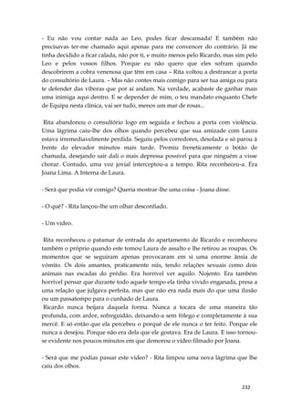 232
- Eu não vou contar nada ao Leo, podes ficar descansada! E também não
precisavas ter-me chamado aqui apenas para me convencer do contrário. Já me
tinha decidido a ficar calada, não por ti, e muito menos pelo Ricardo, mas sim pelo
Leo e pelos vossos filhos. Porque eu não quero que eles sofram quando
descobrirem a cobra venenosa que têm em casa – Rita voltou a destrancar a porta
do consultório de Laura. – Mas não contes mais comigo para ser tua amiga ou para
te defender das víboras que por aí andam. Na verdade, acabaste de ganhar mais
uma inimiga aqui dentro. E se depender de mim, o teu mandato enquanto Chefe
de Equipa nesta clínica, vai ser tudo, menos um mar de rosas...
Rita abandonou o consultório logo em seguida e fechou a porta com violência.
Uma lágrima caiu-lhe dos olhos quando percebeu que sua amizade com Laura
estava irremediavelmente perdida. Seguiu pelos corredores, desolada e só parou à
frente do elevador minutos mais tarde. Premiu freneticamente o botão de
chamada, desejando sair dali o mais depressa possível para que ninguém a visse
chorar. Contudo, uma voz jovial interceptou-a a tempo. Rita reconheceu-a. Era
Joana Lima. A Interna de Laura.
- Será que podia vir comigo? Queria mostrar-lhe uma coisa - Joana disse.
- O quê? - Rita lançou-lhe um olhar desconfiado.
- Um vídeo.
Rita reconheceu o patamar de entrada do apartamento de Ricardo e reconheceu
também o próprio quando este tomou Laura de assalto e lhe retirou as roupas. Os
momentos que se seguiram apenas provocaram em si uma enorme ânsia de
vómito. Os dois amantes, praticamente nús, tendo relações sexuais como dois
animais nas escadas do prédio. Era horrível ver aquilo. Nojento. Era também
horrível pensar que durante todo aquele tempo ela tinha vivido enganada, presa a
uma relação que julgava perfeita, mas que não era nada mais do que uma ilusão
ou um passatempo para o cunhado de Laura.
Ricardo nunca beijara daquela forma. Nunca a tocara de uma maneira tão
profunda, com ardor, sofreguidão, deixando-a sem fôlego e completamente à sua
mercê. E só então que ela percebeu o porquê de ele nunca o ter feito. Porque ele
nunca a desejou. Porque não era dela que ele gostava. Era de Laura. E isso tornou-
se evidente nos poucos minutos em que demorou o vídeo filmado por Joana.
- Será que me podias passar este vídeo? - Rita limpou uma nova lágrima que lhe
caiu dos olhos.
 