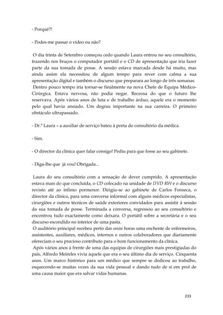 233
- Porquê?!
- Podes-me passar o vídeo ou não?
O dia trinta de Setembro começou cedo quando Laura entrou no seu consultório,
trazendo nos braços o computador portátil e o CD de apresentação que iria fazer
parte da sua tomada de posse. A sessão estava marcada desde há muito, mas
ainda assim ela necessitou de algum tempo para rever com calma a sua
apresentação digital e também o discurso que preparara ao longo de três semanas.
Dentro pouco tempo iria tornar-se finalmente na nova Chefe de Equipa Médico-
Cirúrgica. Estava nervosa, não podia negar. Receosa do que o futuro lhe
reservava. Após vários anos de luta e de trabalho árduo, aquele era o momento
pelo qual havia ansiado. Um degrau importante na sua carreira. O primeiro
obstáculo ultrapassado.
- Dr.ª Laura – a auxiliar de serviço bateu à porta do consultório da médica.
- Sim.
- O director da clínica quer falar consigo! Pediu para que fosse ao seu gabinete.
- Diga-lhe que já vou! Obrigada...
Laura do seu consultório com a sensação de dever cumprido. A apresentação
estava mais do que concluída, o CD colocado na unidade de DVD RW e o discurso
revisto até ao ínfimo pormenor. Dirigiu-se ao gabinete de Carlos Fonseca, o
director da clínica, para uma conversa informal com alguns médicos especialistas,
cirurgiões e outros técnicos de saúde exteriores convidados para assistir à sessão
da sua tomada de posse. Terminada a conversa, regressou ao seu consultório e
encontrou tudo exactamente como deixara. O portátil sobre a secretária e o seu
discurso escondido no interior de uma pasta.
O auditório principal recebeu perto das onze horas uma enchente de enfermeiros,
assistentes, auxiliares, médicos, internos e outros colaboradores que diariamente
ofereciam o seu precioso contributo para o bom funcionamento da clínica.
Após vários anos à frente de uma das equipas de cirurgiões mais prestigiadas do
país, Alfredo Meireles vivia aquele que era o seu último dia de serviço. Cinquenta
anos. Um marco histórico para um médico que sempre se dedicou ao trabalho,
esquecendo-se muitas vezes da sua vida pessoal e dando tudo de si em prol de
uma causa maior que era salvar vidas humanas.
 