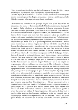 234
Estes foram alguns dos elogios que Carlos Fonseca - o director da clínica - teceu
ao Cirurgião, num discurso algo propangadista, diga-se de passagem.
Minutos depois, Carlos chamou-o ao palco. Recebeu-o na tribuna com um aperto
de mão e um abraço cordial. Depois, abandonou o palco e permitiu que Alfredo
Meireles tomasse a palavra perante uma plateia em silêncio.
- Lembro-me do primeiro dia em que aqui cheguei. Um jovem inexperiente de
cinquenta e oito anos... – o discurso de Alfredo Meireles arrancou uma risada geral
à plateia. – Tinha pela frente a tarefa exigente de liderar uma equipa de doze
cirurgiões altamente qualificados e dedicados ao serviço de salvar vidas humanas.
Não me considero um homem religioso, na verdade, em toda a minha vida não me
lembro de ter rezado uma única vez. Mas hoje posso dizer que acredito em
milagres pois nunca imaginei encontrar tão nobres profissionais. Profissionais que
me acompanharam ao longo destes vinte anos em que estive à frente desta equipa.
Profissionais que deram tudo de si, que se empenharam, se esforçaram e muitas
vezes ultrapassaram as minhas próprias expectativas. Não é fácil ser-se Chefe de
Equipa. Reconheço que muitas vezes não soube dar respostas certas. Reconheço
também que falhei, que errei e nem sempre fui justo. Mas apesar de todas as
minhas falhas humanas, tentei sempre, em todas as ocasiões, oferecer o melhor de
mim. O meu máximo. E é o máximo que se pede a um Chefe de Equipa. Sempre.
Cabe a ele incentivar, apoiar, administrar e gerir inúmeros egos e personalidades
distintas. Cabe a ele manter-se de pé, ainda que tenha feito um plantão de setenta
e duas horas, que não tenha tido tempo para se alimentar ou para estar com a
família. Recaem sobre ele inúmeras responsabilidades e são a ele exigidas as
respostas para todos os problemas que possam surgir. Mas ainda assim, ainda que
ele seja a figura central, de nada vale o seu estatuto se não conseguir manter uma
equipa forte e coesa. Eu tive essa sorte. O milagre aconteceu. Ao longo destes vinte
anos, consegui formar uma equipa da qual muito me orgulho. Alguns já cá não
estão, outros felizmente ainda permanecem, mas todos foram decisivos para que
esta clínica conseguisse alcançar a excelência a que sempre se propôs. Volvidos
estes vinte anos, sinto que o meu tempo chegou ao fim, mas saio de consciência
tranquila. Saio com a consciência de que existirão outros profissionais à altura
para ocupar o cargo que hoje deixo disponível… - Alfredo Meireles encontrou o
rosto de Laura no meio da plateia. – Profissionais vorazes e competentes que me
passaram pela mão e que hoje estão aptos a assumir o meu lugar. Há dez anos
conheci um destes profissionais. Destacou-se pelos seus olhos verdes, grandes e
vivos. Era uma jovem médica, de figura imponente e altiva, capaz de dizer tudo o
que lhe vinha à cabeça. Confesso que inicialmente hesitei em chamá-la para a
minha equipa, pois não queria problemas, mas sim soluções. Contudo, em muito
pouco tempo, ela provou-me ser a solução para muitos dos meus problemas.
 