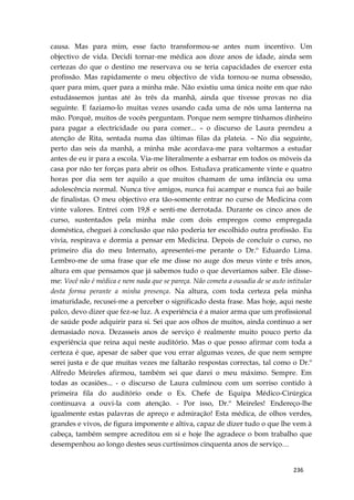 236
causa. Mas para mim, esse facto transformou-se antes num incentivo. Um
objectivo de vida. Decidi tornar-me médica aos doze anos de idade, ainda sem
certezas do que o destino me reservava ou se teria capacidades de exercer esta
profissão. Mas rapidamente o meu objectivo de vida tornou-se numa obsessão,
quer para mim, quer para a minha mãe. Não existiu uma única noite em que não
estudássemos juntas até às três da manhã, ainda que tivesse provas no dia
seguinte. E faziamo-lo muitas vezes usando cada uma de nós uma lanterna na
mão. Porquê, muitos de vocês perguntam. Porque nem sempre tínhamos dinheiro
para pagar a electricidade ou para comer... – o discurso de Laura prendeu a
atenção de Rita, sentada numa das últimas filas da plateia. – No dia seguinte,
perto das seis da manhã, a minha mãe acordava-me para voltarmos a estudar
antes de eu ir para a escola. Via-me literalmente a esbarrar em todos os móveis da
casa por não ter forças para abrir os olhos. Estudava praticamente vinte e quatro
horas por dia sem ter aquilo a que muitos chamam de uma infância ou uma
adolescência normal. Nunca tive amigos, nunca fui acampar e nunca fui ao baile
de finalistas. O meu objectivo era tão-somente entrar no curso de Medicina com
vinte valores. Entrei com 19,8 e senti-me derrotada. Durante os cinco anos de
curso, sustentados pela minha mãe com dois empregos como empregada
doméstica, cheguei à conclusão que não poderia ter escolhido outra profissão. Eu
vivia, respirava e dormia a pensar em Medicina. Depois de concluir o curso, no
primeiro dia do meu Internato, apresentei-me perante o Dr.º Eduardo Lima.
Lembro-me de uma frase que ele me disse no auge dos meus vinte e três anos,
altura em que pensamos que já sabemos tudo o que deveríamos saber. Ele disse-
me: Você não é médica e nem nada que se pareça. Não cometa a ousadia de se auto intitular
desta forma perante a minha presença. Na altura, com toda certeza pela minha
imaturidade, recusei-me a perceber o significado desta frase. Mas hoje, aqui neste
palco, devo dizer que fez-se luz. A experiência é a maior arma que um profissional
de saúde pode adquirir para si. Sei que aos olhos de muitos, ainda continuo a ser
demasiado nova. Dezasseis anos de serviço é realmente muito pouco perto da
experiência que reina aqui neste auditório. Mas o que posso afirmar com toda a
certeza é que, apesar de saber que vou errar algumas vezes, de que nem sempre
serei justa e de que muitas vezes me faltarão respostas correctas, tal como o Dr.º
Alfredo Meireles afirmou, também sei que darei o meu máximo. Sempre. Em
todas as ocasiões... - o discurso de Laura culminou com um sorriso contido à
primeira fila do auditório onde o Ex. Chefe de Equipa Médico-Cirúrgica
continuava a ouvi-la com atenção. - Por isso, Dr.º Meireles! Endereço-lhe
igualmente estas palavras de apreço e admiração! Esta médica, de olhos verdes,
grandes e vivos, de figura imponente e altiva, capaz de dizer tudo o que lhe vem à
cabeça, também sempre acreditou em si e hoje lhe agradece o bom trabalho que
desempenhou ao longo destes seus curtíssimos cinquenta anos de serviço…
 