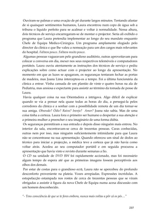 237
Ouviram-se palmas e uma ovação de pé durante largos minutos. Tentando afastar
de si quaisquer sentimentos humanos, Laura encontrou num copo de água sob a
tribuna o líquido perfeito para se acalmar e voltar à normalidade. Nessa altura,
dois técnicos de serviço encarregaram-se de montar o projector. Seria ali exibido o
programa que Laura pretendia implementar ao longo do seu mandato enquanto
Chefe de Equipa Médico-Cirúrgica. Um programa amplamente elogiado pelo
director da clínica e que lhe valeu a nomeação para um dos cargos mais relevantes
do hospital. Faltava pouco. Faltava muito pouco.
Algumas pessoas vagueavam pelo grandioso auditório, outras aproveitavam para
colocar a conversa em dia, mexer nos seus respectivos telemóveis e computadores
portáteis. Laura ouviu atentamente as instruções dos técnicos de serviço e pediu
explicações sobre como actuar com o projector ao longo da apresentação. No
momento em que as luzes se apagaram, os seguranças tentaram fechar as portas
de madeira, mas Joana Lima interceptou-os a tempo. Foi a última funcionária da
clínica a entrar. Vinha cansada de um plantão de vinte e quatro horas na ala de
Pediatria, mas ansiosa e expectante para assistir ao término da tomada de posse de
Laura.
Havia qualquer coisa na sua Orientadora a intrigava. Algo difícil de explicar
quando se via a pensar nela quase todas as horas do dia, a persegui-la pelos
corredores da clínica e a sonhar com a possibilidade remota de um dia tornar-se
sua amiga. Obsessão? Ódio? Raiva? Inveja? Amor? Joana não sabia. Mas de uma
coisa tinha a certeza. Laura fora o primeiro ser humano a despertar a sua atenção e
a primeira mulher a preencher o seu imaginário de uma forma dúbia.
Os seguranças permitiram a sua entrada e depois disso ninguém mais entrou. No
interior da sala, encontravam-se cerca de trezentas pessoas. Caras conhecidas,
outras nem por isso, mas ninguém suficientemente intimidante para que Laura
não se concentrasse na sua apresentação. Quando ofereceu um sinal de dedos ao
técnico para iniciar a projecção, a médica teve a certeza que já não havia como
voltar atrás. Acedeu ao seu computador portátil e em seguida procurou a
apresentação que havia visto e revisto durante semanas a fio.
O CD na unidade de DVD RW foi rapidamente accionado, mas foi necessário
algum tempo de espera até que as primeiras imagens fossem perceptíveis aos
olhos dos demais.
Por estar de costas para o grandioso ecrã, Laura não se apercebeu do profundo
desconforto proveniente na plateia. Vozes arrepiadas. Expressões incrédulas. A
estupefacção estampada nos rostos de cerca de trezentas pessoas que se viram
obrigadas a assistir à figura da nova Chefe de Equipa numa acesa discussão com
um homem desconhecido.
“- Tens consciência de que se te fores embora, nunca mais voltas a pôr cá os pés…”
 