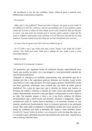 238
Ao reconhecer a voz do seu cunhado, Laura voltou-se para o enorme ecrã.
Subitamente a tela pareceu engoli-la.
- És um porco!
- Sabes qual é o teu problema?! Pensar que todos os homens são iguais ao meu irmão! O
Leo habituou-te mal! Ele é submisso, não tem personalidade, põe-te num pedestal e espera
sempre que tu tomes as rédeas da vossa relação. Já deve estar cansado de saber que lhe pões
os cornos, mas nem assim tem tomates para te encostar contra a parede e exigir que lhe
contes a verdade! E sabes porque é que continuas a vir cá? Não é por causa de sexo ou coisa
nenhuma. É porque meteste nessa tua cabeça que me irias transformar num novo Leo…
- Tu nunca irias ser igual ao Leo! Ele é mil vezes melhor do que tu.
- Ai é?! Então o que é que ainda estás aqui a fazer? Porque é que ainda não te foste
embora? Vai! Volta para casa! Volta para o palhaço do meu irmão e para a vossa
maravilhosa família...
- Metes-me nojo!
- Adivinha lá! O sentimento é recíproco...
Os momentos que seguiram foram de profundo choque, especialmente para
Laura, que sozinha no palco, viu a sua imagem e a sua privacidade expostas de
uma forma incontestável.
Enquanto se entregava ao cunhado, praticamente nua, permitindo que ele a
tomasse por trás e lhe segredasse palavras obscenas aos ouvidos, Laura sentiu
uma branca e o seu corpo paralizar. No visor surgiu a palavra TRAIDORES escrita
em letras garrafais, reforçando uma verdade que aos olhos de todos parecia
irrefutável. Foi a gota de água para que o director da clínica, que furioso, se
levantou da cadeira e ordenou a retirada do video. Laura não esperou segunda
ordem. Desorientada, arrancou o cabo que ligava o computador ao ecrã e atirou-o
ao chão. Em seguida, ergueu o rosto e viu à sua frente centenas de olhares
recriminadores que a observavam com desdém, sarcasmo e indignação. Alguns
cochichavam entre si, outros riam-se baixinho, e os restantes, homens na sua
maioria, assobiavam freneticamente como se tivessem aprovado a sua prestação
sexual. Mas nada pôde exemplificar a humilhação sentida por Laura quando ao
fundo do auditório, por entre a multidão, lhe surgiu o rosto diabólico Joana.
Acredite Dr.ª Laura! Acabou de assinar a sua sentença de morte, ela disse-lhe uma vez,
e a verdade é que a afirmação da jovem não poderia estar mais certa. Aquela havia
sido a sentença fatal de Laura.
 