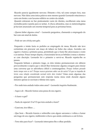 24
Ricardo parecia igualmente nervoso. Distante e frio, tal como sempre fora, mas
nervoso. Não falou uma única palavra nem mesmo quando Leonardo estacionou o
carro em frente a um luxuoso edifício no centro da cidade.
Quando entraram no bar praticamente vazio de clientes, escolheram uma mesa
recôndita junto à janela para se sentar. A chuva abrandou, mas os metereologistas
já haviam anunciado um enorme temporal para as próximas horas.
- Queres beber alguma coisa? – Leonardo perguntou, chamando o empregado do
bar com um sinal de dedos.
- Pode ser um whisky sem gelo.
Enquanto o irmão fazia os pedidos ao empregado de mesa, Ricardo não teve
cerimónias em procurar um maço de tabaco no bolso das calças. Acendeu um
cigarro e fumou a primeira passa, permitindo que o fumo lhe atravessasse o rosto
e as narinas. Pouco tempo depois, o funcionário levou as bebidas à mesa e afastou-
se com discrição. Leonardo foi o primeiro a servir-se. Ricardo repetiu-lhe os
passos.
Enquanto bebiam o primeiro trago, os dois irmãos permaneceram em silêncio
provavelmente à espera que o álcool lhes fornecesse alguma coragem para iniciar
uma conversa que se adivinhava difícil e constrangedora. Porque tinham passado
tanto tempo sem se ver? Porque nunca quiseram saber um do outro? O que os impedia de
terem uma relação considerada normal entre dois irmãos? Estas eram algumas das
perguntas que permaneciam sem resposta numa mesa onde durante alguns
minutos apenas se ouviram o tilintar dos copos.
- Por onde tens andado todos estes anos? - Leonardo inquiriu finalmente.
- Aqui e ali – Ricardo fumou uma passa do seu cigarro.
- A fazer o quê?
- Nada de especial. E tu? O que tens andado a fazer?
- Casei-me, tive filhos …
- Que bom – Ricardo franziu o sobreolho com algum sarcasmo e voltou a fumar
um trago do seu cigarro, indiferente à chuva que ainda continuava a cair lá fora.
- Tens sítio para ficar? – Leonardo interceptou-lhe o olhar perdido.
 