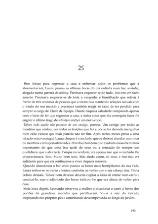 240
25
Sem forças para regressar a casa e enfrentar todos os problemas que a
atormentavam, Laura passou as últimas horas do dia enfiada num bar, sozinha,
afogada numa garrafa de whisky. Precisava esquecer-se de tudo , isso era um facto
assente. Precisava esquecer-se de toda a vergonha e humilhação que sofreu à
frente de três centenas de pessoas que a viram nua mantendo relações sexuais com
o irmão do seu marido e precisava também reagir ao facto de ter perdido para
sempre o cargo de Chefe de Equipa. Diante daquela catástrofe comparada apenas
com o facto de ter que regressar a casa, a única coisa que ela conseguiu fazer foi
engolir o último trago de whisky e encher um novo copo.
Talvez tudo aquilo não passasse de um castigo, pensou. Um castigo por todas as
mentiras que contou, por todas as traições que fez e por se ter deixado mergulhar
num ciclo vicioso que mais parecia não ter fim. Após tantos meses presa a uma
relação extra-conjugal, Laura chegou à conclusão que se deixou afundar num mar
de mentiras e irresponsabilidades. Percebeu também que existiam coisas bem mais
importantes do que uma boa tarde de sexo ou a sensação de romper um
quotidiano que a aborrecia. Porque na verdade, era apenas isso que o cunhado lhe
proporcionava. Sexo. Muito bom sexo. Mas ainda assim, só sexo, e isso não era
suficiente para que ela continuasse a viver daquela maneira.
Quando abandonou o bar onde passou as horas mais horripilantes da sua vida,
Laura enfiou-se no carro e tentou controlar as voltas que a sua cabeça deu. Tinha
bebido demais. Talvez nem devesse deveria cogitar a ideia de entrar num carro e
conduzi-lo, mas o adiantado das horas indicou-lhe que era altura de voltar para
casa.
Meia hora depois, Leonardo observou a mulher a estacionar o carro à frente dos
portões da grandiosa moradia que partilhavam. Viu-a a sair do veículo,
tropeçando nos próprios pés e caminhando descompensada ao longo do jardim.
 