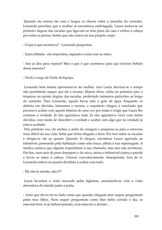 241
Quando ela entrou em casa e largou as chaves sobre a mesinha do corredor,
Leonardo percebeu que a mulher se encontrava embriagada. Laura sentou-se no
primeiro degrau das escadas que ligavam os dois pisos da casa e enfiou a cabeça
por entre as pernas. Sentiu que não estava no seu próprio corpo.
- O que é que aconteceu? - Leonardo perguntou.
- Estou bêbada - ela respondeu, tapando o rosto com as mãos.
- Isso já deu para reparar! Mas o que é que aconteceu para que tivesses bebido
dessa maneira?
- Perdi o cargo de Chefe de Equipa.
Leonardo bem tentou aproximar-se da mulher, mas Laura desviou-se a tempo
não permitindo sequer que ele a tocasse. Depois disso, subiu ao primeiro piso e
tropeçou no quinto degrau das escadas, proferindo inúmeros palavrões ao longo
do caminho. Para Leonardo, aquela havia sido a gota de água. Enquanto se
debatia em dúvidas, fantasmas e receios, o arquitecto chegou à conclusão que
precisava acabar com aquela história de uma vez por todas e exigir que Laura lhe
contasse a verdade. Já não aguentava mais. Já não aguentava viver com tantas
dúvidas, com medo de descobrir a verdade e acabar com algo que na verdade já
estava acabado.
Pela primeira vez, ele encheu o peito de coragem e preparou-se para a conversa
mais difícil da sua vida. Sabia que tinha chegado a hora. Por isso subiu as escadas
e dirigiu-se até ao quarto. Quando lá chegou, encontrou Laura agarrada ao
telemóvel, passeando pela habitação como uma louca, alheia à sua espionagem. A
médica ansiava que alguém respondesse à sua chamada, mas isso não aconteceu.
Por fim, num acto de puro desespero e de raiva, atirou o telemóvel contra a parede
e levou as mãos à cabeça. Chorou convulsivamente, desesperada, fora de si.
Leonardo entrou no quarto decidido a acabar com tudo.
- Ele não te atende, não é?!
Laura levantou o rosto marcado pelas lágrimas, assustando-se com a visão
aterradora do marido junto à porta.
- Acho que deves ter-te dado conta que quando chegaste nem sequer perguntaste
pelos teus filhos. Nem sequer perguntaste como lhes tinha corrido o dia, se
estavam bem, se já tinham jantado, se já estavam a dormir…
 