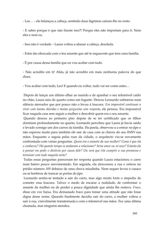 242
- Leo… - ela balançou a cabeça, sentindo duas lágrimas caírem-lhe no rosto.
- E sabes porque é que não fizeste isso?! Porque eles não importam para ti. Nem
eles e nem eu.
- Isso não é verdade – Laura voltou a abanar a cabeça, desolada.
- Estás tão obcecada com o teu amante que até te esqueceste que tens uma família.
- É por causa dessa família que eu vou acabar com tudo.
- Não acredito em ti! Aliás, já não acredito em mais nenhuma palavra do que
dizes.
- Vou acabar com tudo, Leo! E quando eu voltar, tudo vai ser como antes…
Depois de lançar um último olhar ao marido e de apanhar o seu telemóvel caído
no chão, Laura saiu do quarto como um foguete. Deixou Leonardo submerso num
silêncio aterrador que por pouco não o levou à loucura. Era impossível continuar a
viver com tantas dúvidas e tantas perguntas sem resposta, ele pensou. Era impossível
ficar naquela casa sem seguir a mulher e descobrir quem era o seu amante.
Quando desceu ao primeiro piso depois de se ter certificado que os filhos
dormiam profundamente no quarto, Leonardo percebeu que Laura já havia saído
e levado consigo um dos carros da família. Da janela, observou-a a entrar no jipe e
não esperou muito para também ele sair de casa com as chaves do seu BMW nas
mãos. Enquanto a seguia pelas ruas da cidade, o arquitecto viu-se novamente
confrontado com várias perguntas. Quem era o amante da sua mulher? Como é que ela
o conheceu? Há quanto tempo se andavam a relacionar? Seria amor ou só sexo? Estaria ela
a pensar em pedir o divórcio por causa dele? Ou será que iria cumprir a sua promessa e
terminar com tudo naquela noite?
Todas essas perguntas pareceram ter resposta quando Laura estacionou o carro
num bairro pouco movimentado. Em seguida, ela atravessou a rua e entrou no
prédio número 309 debaixo de uma chuva miudinha. Nem sequer levou o casaco
ou se lembrou de trancar as portas do jipe.
Leonardo sentiu-se tentado a sair do carro, mas algo muito forte o impediu de
cometer essa loucura. Talvez o medo de encarar a realidade, de confrontar o
amante da mulher ou de perder a pouca dignidade que ainda lhe restava. Fraco,
disse em voz baixa. Era demasiado fraco para tomar uma atitude que não fosse
digna desse nome. Quando finalmente decidiu sair do carro, a mulher voltou a
sair à rua, visivelmente transtornada e com o telemóvel nas mãos. Fez uma última
chamada, mas ninguém atendeu.
 