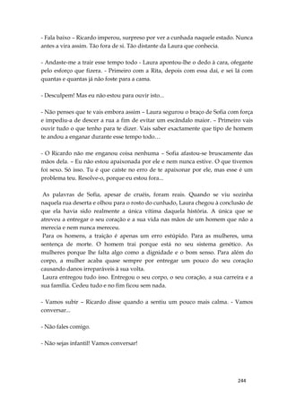 244
- Fala baixo – Ricardo imperou, surpreso por ver a cunhada naquele estado. Nunca
antes a vira assim. Tão fora de si. Tão distante da Laura que conhecia.
- Andaste-me a trair esse tempo todo - Laura apontou-lhe o dedo à cara, ofegante
pelo esforço que fizera. - Primeiro com a Rita, depois com essa daí, e sei lá com
quantas e quantas já não foste para a cama.
- Desculpem! Mas eu não estou para ouvir isto...
- Não penses que te vais embora assim – Laura segurou o braço de Sofia com força
e impediu-a de descer a rua a fim de evitar um escândalo maior. – Primeiro vais
ouvir tudo o que tenho para te dizer. Vais saber exactamente que tipo de homem
te andou a enganar durante esse tempo todo…
- O Ricardo não me enganou coisa nenhuma – Sofia afastou-se bruscamente das
mãos dela. – Eu não estou apaixonada por ele e nem nunca estive. O que tivemos
foi sexo. Só isso. Tu é que caíste no erro de te apaixonar por ele, mas esse é um
problema teu. Resolve-o, porque eu estou fora...
As palavras de Sofia, apesar de cruéis, foram reais. Quando se viu sozinha
naquela rua deserta e olhou para o rosto do cunhado, Laura chegou à conclusão de
que ela havia sido realmente a única vítima daquela história. A única que se
atreveu a entregar o seu coração e a sua vida nas mãos de um homem que não a
merecia e nem nunca mereceu.
Para os homens, a traição é apenas um erro estúpido. Para as mulheres, uma
sentença de morte. O homem trai porque está no seu sistema genético. As
mulheres porque lhe falta algo como a dignidade e o bom senso. Para além do
corpo, a mulher acaba quase sempre por entregar um pouco do seu coração
causando danos irreparáveis à sua volta.
Laura entregou tudo isso. Entregou o seu corpo, o seu coração, a sua carreira e a
sua família. Cedeu tudo e no fim ficou sem nada.
- Vamos subir – Ricardo disse quando a sentiu um pouco mais calma. - Vamos
conversar...
- Não fales comigo.
- Não sejas infantil! Vamos conversar!
 