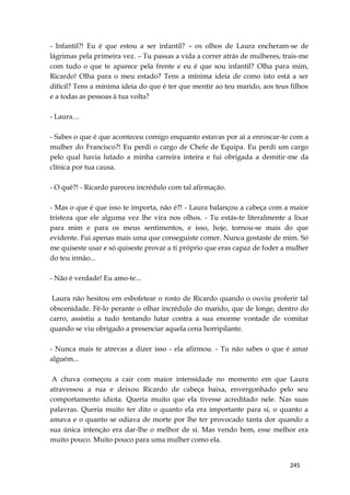 245
- Infantil?! Eu é que estou a ser infantil? – os olhos de Laura encheram-se de
lágrimas pela primeira vez. – Tu passas a vida a correr atrás de mulheres, trais-me
com tudo o que te aparece pela frente e eu é que sou infantil? Olha para mim,
Ricardo! Olha para o meu estado? Tens a mínima ideia de como isto está a ser
difícil? Tens a mínima ideia do que é ter que mentir ao teu marido, aos teus filhos
e a todas as pessoas à tua volta?
- Laura…
- Sabes o que é que aconteceu comigo enquanto estavas por aí a enroscar-te com a
mulher do Francisco?! Eu perdi o cargo de Chefe de Equipa. Eu perdi um cargo
pelo qual havia lutado a minha carreira inteira e fui obrigada a demitir-me da
clínica por tua causa.
- O quê?! - Ricardo pareceu incrédulo com tal afirmação.
- Mas o que é que isso te importa, não é?! - Laura balançou a cabeça com a maior
tristeza que ele alguma vez lhe vira nos olhos. - Tu estás-te literalmente a lixar
para mim e para os meus sentimentos, e isso, hoje, tornou-se mais do que
evidente. Fui apenas mais uma que conseguiste comer. Nunca gostaste de mim. Só
me quiseste usar e só quiseste provar a ti próprio que eras capaz de foder a mulher
do teu irmão...
- Não é verdade! Eu amo-te...
Laura não hesitou em esbofetear o rosto de Ricardo quando o ouviu proferir tal
obscenidade. Fê-lo perante o olhar incrédulo do marido, que de longe, dentro do
carro, assistiu a tudo tentando lutar contra a sua enorme vontade de vomitar
quando se viu obrigado a presenciar aquela cena horripilante.
- Nunca mais te atrevas a dizer isso - ela afirmou. - Tu não sabes o que é amar
alguém...
A chuva começou a cair com maior intensidade no momento em que Laura
atravessou a rua e deixou Ricardo de cabeça baixa, envergonhado pelo seu
comportamento idiota. Queria muito que ela tivesse acreditado nele. Nas suas
palavras. Queria muito ter dito o quanto ela era importante para si, o quanto a
amava e o quanto se odiava de morte por lhe ter provocado tanta dor quando a
sua única intenção era dar-lhe o melhor de si. Mas vendo bem, esse melhor era
muito pouco. Muito pouco para uma mulher como ela.
 