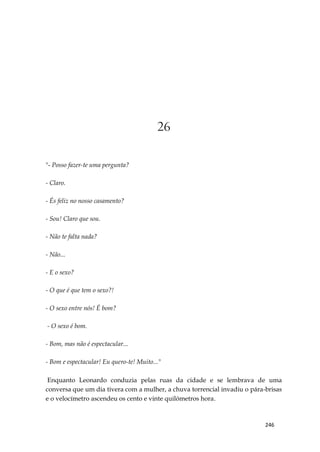 246
26
"- Posso fazer-te uma pergunta?
- Claro.
- És feliz no nosso casamento?
- Sou! Claro que sou.
- Não te falta nada?
- Não...
- E o sexo?
- O que é que tem o sexo?!
- O sexo entre nós! É bom?
- O sexo é bom.
- Bom, mas não é espectacular...
- Bom e espectacular! Eu quero-te! Muito..."
Enquanto Leonardo conduzia pelas ruas da cidade e se lembrava de uma
conversa que um dia tivera com a mulher, a chuva torrencial invadiu o pára-brisas
e o velocímetro ascendeu os cento e vinte quilómetros hora.
 