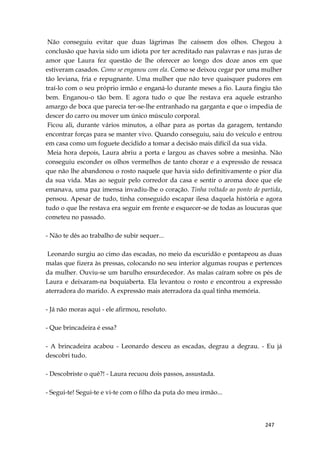247
Não conseguiu evitar que duas lágrimas lhe caíssem dos olhos. Chegou à
conclusão que havia sido um idiota por ter acreditado nas palavras e nas juras de
amor que Laura fez questão de lhe oferecer ao longo dos doze anos em que
estiveram casados. Como se enganou com ela. Como se deixou cegar por uma mulher
tão leviana, fria e repugnante. Uma mulher que não teve quaisquer pudores em
traí-lo com o seu próprio irmão e enganá-lo durante meses a fio. Laura fingiu tão
bem. Enganou-o tão bem. E agora tudo o que lhe restava era aquele estranho
amargo de boca que parecia ter-se-lhe entranhado na garganta e que o impedia de
descer do carro ou mover um único músculo corporal.
Ficou ali, durante vários minutos, a olhar para as portas da garagem, tentando
encontrar forças para se manter vivo. Quando conseguiu, saiu do veículo e entrou
em casa como um foguete decidido a tomar a decisão mais difícil da sua vida.
Meia hora depois, Laura abriu a porta e largou as chaves sobre a mesinha. Não
conseguiu esconder os olhos vermelhos de tanto chorar e a expressão de ressaca
que não lhe abandonou o rosto naquele que havia sido definitivamente o pior dia
da sua vida. Mas ao seguir pelo corredor da casa e sentir o aroma doce que ele
emanava, uma paz imensa invadiu-lhe o coração. Tinha voltado ao ponto de partida,
pensou. Apesar de tudo, tinha conseguido escapar ilesa daquela história e agora
tudo o que lhe restava era seguir em frente e esquecer-se de todas as loucuras que
cometeu no passado.
- Não te dês ao trabalho de subir sequer...
Leonardo surgiu ao cimo das escadas, no meio da escuridão e pontapeou as duas
malas que fizera às pressas, colocando no seu interior algumas roupas e pertences
da mulher. Ouviu-se um barulho ensurdecedor. As malas caíram sobre os pés de
Laura e deixaram-na boquiaberta. Ela levantou o rosto e encontrou a expressão
aterradora do marido. A expressão mais aterradora da qual tinha memória.
- Já não moras aqui - ele afirmou, resoluto.
- Que brincadeira é essa?
- A brincadeira acabou - Leonardo desceu as escadas, degrau a degrau. - Eu já
descobri tudo.
- Descobriste o quê?! - Laura recuou dois passos, assustada.
- Segui-te! Segui-te e vi-te com o filho da puta do meu irmão...
 