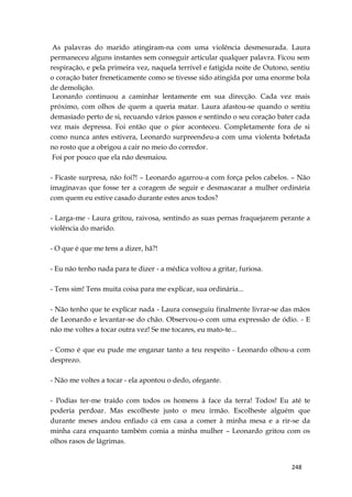 248
As palavras do marido atingiram-na com uma violência desmesurada. Laura
permaneceu alguns instantes sem conseguir articular qualquer palavra. Ficou sem
respiração, e pela primeira vez, naquela terrível e fatígida noite de Outono, sentiu
o coração bater freneticamente como se tivesse sido atingida por uma enorme bola
de demolição.
Leonardo continuou a caminhar lentamente em sua direcção. Cada vez mais
próximo, com olhos de quem a queria matar. Laura afastou-se quando o sentiu
demasiado perto de si, recuando vários passos e sentindo o seu coração bater cada
vez mais depressa. Foi então que o pior aconteceu. Completamente fora de si
como nunca antes estivera, Leonardo surpreendeu-a com uma violenta bofetada
no rosto que a obrigou a cair no meio do corredor.
Foi por pouco que ela não desmaiou.
- Ficaste surpresa, não foi?! – Leonardo agarrou-a com força pelos cabelos. – Não
imaginavas que fosse ter a coragem de seguir e desmascarar a mulher ordinária
com quem eu estive casado durante estes anos todos?
- Larga-me - Laura gritou, raivosa, sentindo as suas pernas fraquejarem perante a
violência do marido.
- O que é que me tens a dizer, hã?!
- Eu não tenho nada para te dizer - a médica voltou a gritar, furiosa.
- Tens sim! Tens muita coisa para me explicar, sua ordinária...
- Não tenho que te explicar nada - Laura conseguiu finalmente livrar-se das mãos
de Leonardo e levantar-se do chão. Observou-o com uma expressão de ódio. - E
não me voltes a tocar outra vez! Se me tocares, eu mato-te...
- Como é que eu pude me enganar tanto a teu respeito - Leonardo olhou-a com
desprezo.
- Não me voltes a tocar - ela apontou o dedo, ofegante.
- Podias ter-me traído com todos os homens à face da terra! Todos! Eu até te
poderia perdoar. Mas escolheste justo o meu irmão. Escolheste alguém que
durante meses andou enfiado cá em casa a comer à minha mesa e a rir-se da
minha cara enquanto também comia a minha mulher – Leonardo gritou com os
olhos rasos de lágrimas.
 