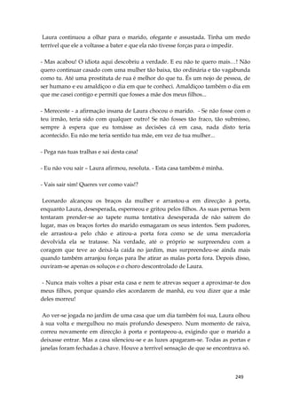 249
Laura continuou a olhar para o marido, ofegante e assustada. Tinha um medo
terrível que ele a voltasse a bater e que ela não tivesse forças para o impedir.
- Mas acabou! O idiota aqui descobriu a verdade. E eu não te quero mais…! Não
quero continuar casado com uma mulher tão baixa, tão ordinária e tão vagabunda
como tu. Até uma prostituta de rua é melhor do que tu. És um nojo de pessoa, de
ser humano e eu amaldiçoo o dia em que te conheci. Amaldiçoo também o dia em
que me casei contigo e permiti que fosses a mãe dos meus filhos...
- Mereceste - a afirmação insana de Laura chocou o marido. - Se não fosse com o
teu irmão, teria sido com qualquer outro! Se não fosses tão fraco, tão submisso,
sempre à espera que eu tomásse as decisões cá em casa, nada disto teria
acontecido. Eu não me teria sentido tua mãe, em vez de tua mulher...
- Pega nas tuas tralhas e sai desta casa!
- Eu não vou sair – Laura afirmou, resoluta. - Esta casa também é minha.
- Vais sair sim! Queres ver como vais!?
Leonardo alcançou os braços da mulher e arrastou-a em direcção à porta,
enquanto Laura, desesperada, esperneou e gritou pelos filhos. As suas pernas bem
tentaram prender-se ao tapete numa tentativa desesperada de não saírem do
lugar, mas os braços fortes do marido esmagaram os seus intentos. Sem pudores,
ele arrastou-a pelo chão e atirou-a porta fora como se de uma mercadoria
devolvida ela se tratasse. Na verdade, até o próprio se surpreendeu com a
coragem que teve ao deixá-la caída no jardim, mas surpreendeu-se ainda mais
quando também arranjou forças para lhe atirar as malas porta fora. Depois disso,
ouviram-se apenas os soluços e o choro descontrolado de Laura.
- Nunca mais voltes a pisar esta casa e nem te atrevas sequer a aproximar-te dos
meus filhos, porque quando eles acordarem de manhã, eu vou dizer que a mãe
deles morreu!
Ao ver-se jogada no jardim de uma casa que um dia também foi sua, Laura olhou
à sua volta e mergulhou no mais profundo desespero. Num momento de raiva,
correu novamente em direcção à porta e pontapeou-a, exigindo que o marido a
deixasse entrar. Mas a casa silenciou-se e as luzes apagaram-se. Todas as portas e
janelas foram fechadas à chave. Houve a terrível sensação de que se encontrava só.
 