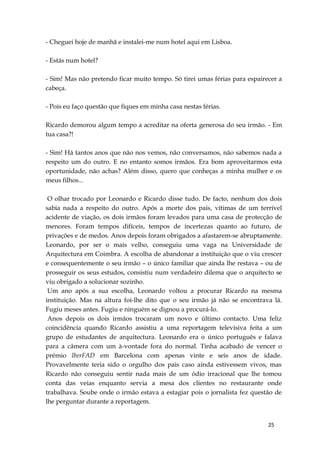 25
- Cheguei hoje de manhã e instalei-me num hotel aqui em Lisboa.
- Estás num hotel?
- Sim! Mas não pretendo ficar muito tempo. Só tirei umas férias para espairecer a
cabeça.
- Pois eu faço questão que fiques em minha casa nestas férias.
Ricardo demorou algum tempo a acreditar na oferta generosa do seu irmão. - Em
tua casa?!
- Sim! Há tantos anos que não nos vemos, não conversamos, não sabemos nada a
respeito um do outro. E no entanto somos irmãos. Era bom aproveitarmos esta
oportunidade, não achas? Além disso, quero que conheças a minha mulher e os
meus filhos...
O olhar trocado por Leonardo e Ricardo disse tudo. De facto, nenhum dos dois
sabia nada a respeito do outro. Após a morte dos pais, vítimas de um terrível
acidente de viação, os dois irmãos foram levados para uma casa de protecção de
menores. Foram tempos difíceis, tempos de incertezas quanto ao futuro, de
privações e de medos. Anos depois foram obrigados a afastarem-se abruptamente.
Leonardo, por ser o mais velho, conseguiu uma vaga na Universidade de
Arquitectura em Coimbra. A escolha de abandonar a instituição que o viu crescer
e consequentemente o seu irmão – o único familiar que ainda lhe restava – ou de
prosseguir os seus estudos, consistiu num verdadeiro dilema que o arquitecto se
viu obrigado a solucionar sozinho.
Um ano após a sua escolha, Leonardo voltou a procurar Ricardo na mesma
instituição. Mas na altura foi-lhe dito que o seu irmão já não se encontrava lá.
Fugiu meses antes. Fugiu e ninguém se dignou a procurá-lo.
Anos depois os dois irmãos trocaram um novo e último contacto. Uma feliz
coincidência quando Ricardo assistiu a uma reportagem televisiva feita a um
grupo de estudantes de arquitectura. Leonardo era o único português e falava
para a câmera com um à-vontade fora do normal. Tinha acabado de vencer o
prémio IberFAD em Barcelona com apenas vinte e seis anos de idade.
Provavelmente teria sido o orgulho dos pais caso ainda estivessem vivos, mas
Ricardo não conseguiu sentir nada mais de um ódio irracional que lhe tomou
conta das veias enquanto servia a mesa dos clientes no restaurante onde
trabalhava. Soube onde o irmão estava a estagiar pois o jornalista fez questão de
lhe perguntar durante a reportagem.
 