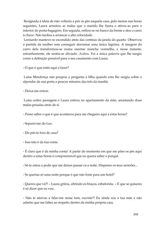 250
Resignada à ideia de não voltaria a pôr os pés naquela casa, pelo menos nas horas
seguintes, Laura arrastou as malas que o marido lhe fizera e atirou-as para o
interior do porta-bagagens. Em seguida, enfiou-se no banco da frente e deu o carro
à chave. Não tardou a arrancar a alta velocidade.
Leonardo manteve-se escondido atrás das cortinas da janela do quarto. Observou
a partida da mulher sem conseguir derramar uma única lágrima. A imagem do
carro dela transformou-se numa enorme mancha vermelha, e nesse instante,
estranhamente, ele sentiu-se aliviado. Acabou. Foi a única palavra que lhe surgiu
como a definição possível para o seu casamento com Laura.
- O que é que estás aqui a fazer?
Luísa Mendonça não poupou a pergunta à filha quando esta lhe surgiu sobre o
alpendre da sua porta a poucos minutos das três da manhã.
- Deixa-me entrar.
Luísa cedeu passagem e Laura entrou no apartamento da mãe, arrastando duas
malas pesadas atrás de si.
- Posso saber o que é que aconteceu para me chegares aqui a estas horas?
- Separei-me do Leo.
- Ele pôs-te fora de casa?
- Isso não é da tua conta.
- É claro que é da minha conta! A partir do momento em que me pões os pés aqui
dentro a estas horas é compreensível que eu queira saber o porquê.
- Só te estou a pedir que me deixes passar cá a noite. Dispenso os teus sermões...
- Se querias só uma noite porque é que não foste para um hotel?
- Queres que vá?! – Laura gritou, abrindo os braços, esbaforida. – É que se quiseres
é só dizer que eu vou.
- Não te atrevas a falar-me nesse tom, ouviste?! Eu ainda sou a tua mãe e não
admito que me faltes ao respeito dentro da minha própria casa.
 