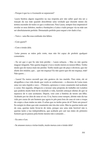252
- Porque é que tu e o Leonardo se separaram?
Laura hesitou alguns segundos na sua resposta por não saber qual iria ser a
reacção da sua mãe quando descobrisse uma verdade que durante meses ela
tentou esconder de todos os que a rodeavam. Para Laura, sempre fora impensável
revelar os seus defeitos, medos e hesitações a Luísa e tudo porque via na mãe um
ser absolutamente perfeito. Demasiado perfeito para sequer a ter dado à luz.
- Traí-o – saiu-lhe essa confissão dos lábios.
- Com quem?!
- Com o irmão dele.
Luísa passou as mãos pelo rosto, mas não foi capaz de proferir qualquer
comentário.
- Eu sei que o que fiz não tem perdão – Laura soluçou. – Mas eu não queria
magoar ninguém. Não queria magoar o Leo e muito menos os nossos filhos. Tenho
medo que ele nunca mais me perdoe. Tenho medo que ele peça o divórcio, que me
afaste dos miúdos, que… que me esqueça! Eu não quero que ele me esqueça, mãe!
Não quero…
- Laura! Eu nunca escondi que não gostava do teu marido. Para mim, ele só
atrapalhou a tua vida desde que vocês se conheceram – o discurso de Luísa mais
uma vez saiu ríspido e seco. – Primeiro, apressou o vosso casamento mal acabaste
o curso. Em seguida, obrigou-te a recusar uma proposta de trabalho em Londres
que poderia muito bem ter-te mudado a vida, fazendo ameaças idiotas de que se
separava de ti caso aceitasses. Depois, veio com a história de terem um filho.
Acabaste por ter dois de uma só vez. E tu, burra como sempre, abriste mão da tua
vida por causa de um homem que agora te pôs para fora de casa só com a roupa
do corpo e duas malas na mão. E achas que eu tenho pena de ti? Nem um pouco!
Eu sempre te disse que este casamento não iria dar certo. Mas tu querias tanto sair
de casa, querias tanto livrar-te de mim, porque sou uma mãe horrível não é,
querias tanto a tua independência, que acabaste por cair nas mãos do primeiro
homem que te passou pela frente mesmo não o amando…
- Eu amo o Leo.
- Se amasses nunca o terias traído, muito menos com o irmão dele!
 