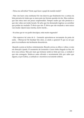 254
- Deixa-me adivinhar! Vieste aqui fazer o papel de marido traído?
- Não vim fazer coisa nenhuma! Só vim dizer-te que finalmente tive a certeza da
bela porcaria de irmão que os meus pais me fizeram questão de dar. Mas confesso
que não estou nem um pouco surpreendido. Sempre soube que não prestavas e
que não valias um tostão furado. Só acho que fui demasiado ingénuo ao acreditar
que podias ter mudado. É óbvio que não. É óbvio que não mudaste e nem nunca
vais mudar. Quem nasce merda, morre merda…
- Se achas que te vou pedir desculpas, estás muito enganado!
- Não esperava tal coisa de ti - Leonardo aproximou-se novamente da porta de
saída. - Ofereço-ta! De bandeja! Isto claro, se ainda a quiseres! É que eu sei que
para ti as mulheres são facilmente descartáveis.
Quando a porta se fechou violentamente, Ricardo cerrou os olhos e voltou o rosto
em direcção à janela. O casamento de Leonardo e Laura tinha chegado ao fim, ele
teve essa certeza. Mas por mais que tentasse sentir-se triste por isso, a verdade é
que não conseguiu. Sentiu-se antes aliviado e secretamente feliz por saber que
algures, aí por Lisboa, a cunhada se encontrava novamente solteira.
 