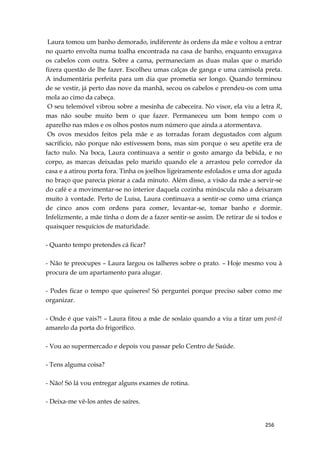 256
Laura tomou um banho demorado, indiferente às ordens da mãe e voltou a entrar
no quarto envolta numa toalha encontrada na casa de banho, enquanto enxugava
os cabelos com outra. Sobre a cama, permaneciam as duas malas que o marido
fizera questão de lhe fazer. Escolheu umas calças de ganga e uma camisola preta.
A indumentária perfeita para um dia que prometia ser longo. Quando terminou
de se vestir, já perto das nove da manhã, secou os cabelos e prendeu-os com uma
mola ao cimo da cabeça.
O seu telemóvel vibrou sobre a mesinha de cabeceira. No visor, ela viu a letra R,
mas não soube muito bem o que fazer. Permaneceu um bom tempo com o
aparelho nas mãos e os olhos postos num número que ainda a atormentava.
Os ovos mexidos feitos pela mãe e as torradas foram degustados com algum
sacríficio, não porque não estivessem bons, mas sim porque o seu apetite era de
facto nulo. Na boca, Laura continuava a sentir o gosto amargo da bebida, e no
corpo, as marcas deixadas pelo marido quando ele a arrastou pelo corredor da
casa e a atirou porta fora. Tinha os joelhos ligeiramente esfolados e uma dor aguda
no braço que parecia piorar a cada minuto. Além disso, a visão da mãe a servir-se
do café e a movimentar-se no interior daquela cozinha minúscula não a deixaram
muito à vontade. Perto de Luísa, Laura continuava a sentir-se como uma criança
de cinco anos com ordens para comer, levantar-se, tomar banho e dormir.
Infelizmente, a mãe tinha o dom de a fazer sentir-se assim. De retirar de si todos e
quaisquer resquícios de maturidade.
- Quanto tempo pretendes cá ficar?
- Não te preocupes – Laura largou os talheres sobre o prato. – Hoje mesmo vou à
procura de um apartamento para alugar.
- Podes ficar o tempo que quiseres! Só perguntei porque preciso saber como me
organizar.
- Onde é que vais?! – Laura fitou a mãe de soslaio quando a viu a tirar um post-it
amarelo da porta do frigorífico.
- Vou ao supermercado e depois vou passar pelo Centro de Saúde.
- Tens alguma coisa?
- Não! Só lá vou entregar alguns exames de rotina.
- Deixa-me vê-los antes de saíres.
 