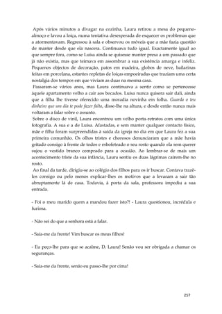 257
Após vários minutos a divagar na cozinha, Laura retirou a mesa do pequeno-
almoço e lavou a loiça, numa tentativa desesperada de esquecer os problemas que
a atormentavam. Regressou à sala e observou os móveis que a mãe fazia questão
de manter desde que ela nascera. Continuava tudo igual. Exactamente igual ao
que sempre fora, como se Luísa ainda se quisesse manter presa a um passado que
já não existia, mas que teimava em assombrar a sua existência amarga e infeliz.
Pequenos objectos de decoração, patos em madeira, globos de neve, bailarinas
feitas em porcelana, estantes repletas de loiças empoeiradas que traziam uma certa
nostalgia dos tempos em que viviam as duas na mesma casa.
Passaram-se vários anos, mas Laura continuava a sentir como se pertencesse
àquele apartamento velho a cair aos bocados. Luísa nunca quisera sair dali, ainda
que a filha lhe tivesse oferecido uma moradia novinha em folha. Guarda o teu
dinheiro que um dia te pode fazer falta, disse-lhe na altura, e desde então nunca mais
voltaram a falar sobre o assunto.
Sobre o disco de vinil, Laura encontrou um velho porta-retratos com uma única
fotografia. A sua e a de Luísa. Afastadas, e sem manter qualquer contacto físico,
mãe e filha foram surpreendidas à saída da igreja no dia em que Laura fez a sua
primeira comunhão. Os olhos tristes e chorosos denunciaram que a mãe havia
gritado consigo à frente de todos e esbofeteado o seu rosto quando ela sem querer
sujou o vestido branco comprado para a ocasião. Ao lembrar-se de mais um
acontecimento triste da sua infância, Laura sentiu os duas lágrimas caírem-lhe no
rosto.
Ao final da tarde, dirigiu-se ao colégio dos filhos para os ir buscar. Contava trazê-
los consigo ou pelo menos explicar-lhes os motivos que a levaram a sair tão
abruptamente lá de casa. Todavia, à porta da sala, professora impediu a sua
entrada.
- Foi o meu marido quem a mandou fazer isto?! - Laura questionou, incrédula e
furiosa.
- Não sei do que a senhora está a falar.
- Saia-me da frente! Vim buscar os meus filhos!
- Eu peço-lhe para que se acalme, D. Laura! Senão vou ser obrigada a chamar os
seguranças.
- Saia-me da frente, senão eu passo-lhe por cima!
 
