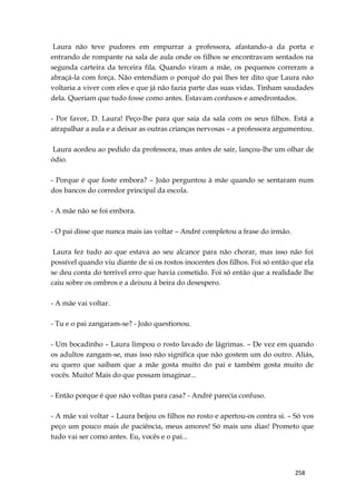 258
Laura não teve pudores em empurrar a professora, afastando-a da porta e
entrando de rompante na sala de aula onde os filhos se encontravam sentados na
segunda carteira da terceira fila. Quando viram a mãe, os pequenos correram a
abraçá-la com força. Não entendiam o porquê do pai lhes ter dito que Laura não
voltaria a viver com eles e que já não fazia parte das suas vidas. Tinham saudades
dela. Queriam que tudo fosse como antes. Estavam confusos e amedrontados.
- Por favor, D. Laura! Peço-lhe para que saia da sala com os seus filhos. Está a
atrapalhar a aula e a deixar as outras crianças nervosas – a professora argumentou.
Laura acedeu ao pedido da professora, mas antes de sair, lançou-lhe um olhar de
ódio.
- Porque é que foste embora? – João perguntou à mãe quando se sentaram num
dos bancos do corredor principal da escola.
- A mãe não se foi embora.
- O pai disse que nunca mais ias voltar – André completou a frase do irmão.
Laura fez tudo ao que estava ao seu alcance para não chorar, mas isso não foi
possível quando viu diante de si os rostos inocentes dos filhos. Foi só então que ela
se deu conta do terrível erro que havia cometido. Foi só então que a realidade lhe
caiu sobre os ombros e a deixou à beira do desespero.
- A mãe vai voltar.
- Tu e o pai zangaram-se? - João questionou.
- Um bocadinho – Laura limpou o rosto lavado de lágrimas. – De vez em quando
os adultos zangam-se, mas isso não significa que não gostem um do outro. Aliás,
eu quero que saibam que a mãe gosta muito do pai e também gosta muito de
vocês. Muito! Mais do que possam imaginar...
- Então porque é que não voltas para casa? - André parecia confuso.
- A mãe vai voltar – Laura beijou os filhos no rosto e apertou-os contra si. – Só vos
peço um pouco mais de paciência, meus amores! Só mais uns dias! Prometo que
tudo vai ser como antes. Eu, vocês e o pai...
 