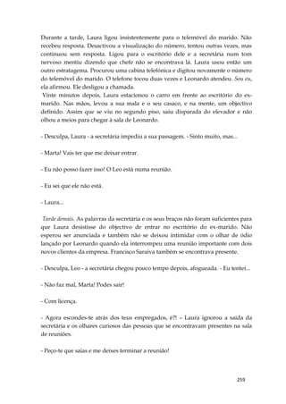 259
Durante a tarde, Laura ligou insistentemente para o telemóvel do marido. Não
recebeu resposta. Desactivou a visualização do número, tentou outras vezes, mas
continuou sem resposta. Ligou para o escritório dele e a secretária num tom
nervoso mentiu dizendo que chefe não se encontrava lá. Laura usou então um
outro estratagema. Procurou uma cabina telefónica e digitou novamente o número
do telemóvel do marido. O telefone tocou duas vezes e Leonardo atendeu. Sou eu,
ela afirmou. Ele desligou a chamada.
Vinte minutos depois, Laura estacionou o carro em frente ao escritório do ex-
marido. Nas mãos, levou a sua mala e o seu casaco, e na mente, um objectivo
definido. Assim que se viu no segundo piso, saiu disparada do elevador e não
olhou a meios para chegar à sala de Leonardo.
- Desculpa, Laura - a secretária impediu a sua passagem. - Sinto muito, mas...
- Marta! Vais ter que me deixar entrar.
- Eu não posso fazer isso! O Leo está numa reunião.
- Eu sei que ele não está.
- Laura...
Tarde demais. As palavras da secretária e os seus braços não foram suficientes para
que Laura desistisse do objectivo de entrar no escritório do ex-marido. Não
esperou ser anunciada e também não se deixou intimidar com o olhar de ódio
lançado por Leonardo quando ela interrompeu uma reunião importante com dois
novos clientes da empresa. Francisco Saraiva também se encontrava presente.
- Desculpa, Leo - a secretária chegou pouco tempo depois, afogueada. - Eu tentei...
- Não faz mal, Marta! Podes sair!
- Com licença.
- Agora escondes-te atrás dos teus empregados, é?! – Laura ignorou a saída da
secretária e os olhares curiosos das pessoas que se encontravam presentes na sala
de reuniões.
- Peço-te que saias e me deixes terminar a reunião!
 