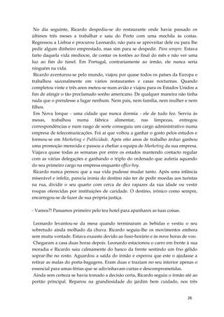 26
No dia seguinte, Ricardo despediu-se do restaurante onde havia passado os
últimos três meses a trabalhar e saiu do Porto com uma mochila às costas.
Regressou a Lisboa e procurou Leonardo, não para se aproveitar dele ou para lhe
pedir algum dinheiro emprestado, mas sim para se despedir. Para sempre. Estava
farto daquela vida medíocre, de contar os tostões ao final do mês e não ver uma
luz ao fim do túnel. Em Portugal, contrariamente ao irmão, ele nunca seria
ninguém na vida.
Ricardo aventurou-se pelo mundo, viajou por quase todos os países da Europa e
trabalhou sazonalmente em vários restaurantes e casas nocturnas. Quando
completou vinte e três anos meteu-se num avião e viajou para os Estados Unidos a
fim de atingir o tão proclamado sonho americano. De qualquer maneira não tinha
nada que o prendesse a lugar nenhum. Nem pais, nem família, nem mulher e nem
filhos.
Em Nova Iorque - uma cidade que nunca dormia - ele de tudo fez. Serviu às
mesas, trabalhou numa fábrica alimentar, nas limpezas, entregou
correspondências e num rasgo de sorte conseguiu um cargo administrativo numa
empresa de telecomunicações. Foi aí que voltou a ganhar o gosto pelos estudos e
formou-se em Marketing e Publicidade. Após oito anos de trabalho árduo ganhou
uma promoção merecida e passou a chefiar a equipa de Marketing da sua empresa.
Viajava quase todas as semanas por entre os estados mantendo contacto regular
com as várias delegações e ganhando o triplo do ordenado que auferia aquando
do seu primeiro cargo na empresa enquanto office-boy.
Ricardo nunca pensou que a sua vida pudesse mudar tanto. Após uma infância
miserável e infeliz, parecia ironia do destino não ter de pedir moedas aos turistas
na rua, dividir o seu quarto com cerca de dez rapazes da sua idade ou vestir
roupas oferecidas por instituições de caridade. O destino, irónico como sempre,
encarregou-se de fazer de sua própria justiça.
- Vamos?! Passamos primeiro pelo teu hotel para apanhares as tuas coisas.
Leonardo levantou-se da mesa quando terminaram as bebidas e vestiu o seu
sobretudo ainda molhado da chuva. Ricardo seguiu-lhe os movimentos embora
sem muita vontade. Estava exausto devido ao fuso-horário e às nove horas de voo.
Chegaram a casa duas horas depois. Leonardo estacionou o carro em frente à sua
moradia e Ricardo saiu calmamente do banco da frente sentindo um frio gélido
soprar-lhe no rosto. Aguardou a saída do irmão e esperou que este o ajudasse a
retirar as malas do porta-bagagens. Eram duas e traziam no seu interior apenas o
essencial para umas férias que se adivinhavam curtas e descomprometidas.
Ainda sem certeza se havia tomado a decisão certa, Ricardo seguiu o irmão até ao
portão principal. Reparou na grandiosidade do jardim bem cuidado, nos três
 