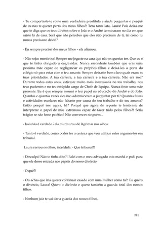 261
- Tu comportaste-te como uma verdadeira prostituta e ainda perguntas o porquê
de eu não te querer perto dos meus filhos?! Tens tanta lata, Laura! Pois deixa-me
que te diga que os teus direitos sobre o João e o André terminaram no dia em que
saíste lá de casa. Será que não percebes que eles não precisam de ti, tal como tu
nunca precisaste deles!?
- Eu sempre precisei dos meus filhos – ela afirmou.
- Não sejas mentirosa! Sempre me jogaste na cara que não os querias ter. Que eu é
que te tinha obrigado a engravidar. Nunca escondeste também que eras uma
péssima mãe capaz de negligenciar os próprios filhos e deixá-los à porta do
colégio só para estar com o teu amante. Sempre deixaste bem claro quais eram as
tuas prioridades. A tua carreira, a tua carreira e a tua carreira. Não era isso?
Durante todos estes anos, estiveste muito mais interessada no teu trabalho, nos
teus pacientes e no teu estúpido cargo de Chefe de Equipa. Nunca foste uma mãe
presente. Eu é que sempre assumi o teu papel na educação do André e do João.
Quantas e quantas vezes eles não adormeceram a perguntar por ti? Quantas festas
e actividades escolares não faltaste por causa do teu trabalho e do teu amante?
Então porquê isso agora, hã? Porquê que agora de repente te lembraste de
interpretar o papel de mãe extremosa capaz de fazer tudo pelos filhos?! Seria
trágico se não fosse patético! Não convences ninguém...
- Isso não é verdade - ela murmurou de lágrimas nos olhos.
- Tanto é verdade, como podes ter a certeza que vou utilizar estes argumentos em
tribunal.
Laura cerrou os olhos, incrédula. - Que tribunal?!
- Desculpa! Não te tinha dito?! Falei com o meu advogado esta manhã e pedi para
que ele desse entrada nos papéis do nosso divórcio.
- O quê?!
- Ou achas que iria querer continuar casado com uma mulher como tu?! Eu quero
o divórcio, Laura! Quero o divórcio e quero também a guarda total dos nossos
filhos.
- Nenhum juiz te vai dar a guarda dos nossos filhos.
 