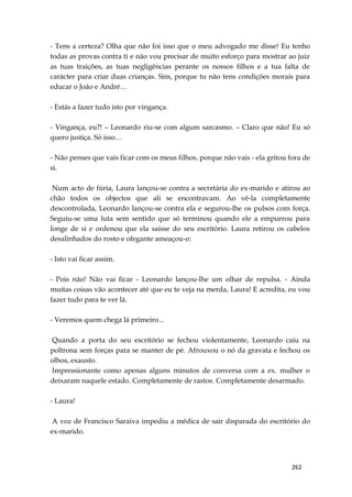 262
- Tens a certeza? Olha que não foi isso que o meu advogado me disse! Eu tenho
todas as provas contra ti e não vou precisar de muito esforço para mostrar ao juiz
as tuas traições, as tuas negligências perante os nossos filhos e a tua falta de
carácter para criar duas crianças. Sim, porque tu não tens condições morais para
educar o João e André…
- Estás a fazer tudo isto por vingança.
- Vingança, eu?! – Leonardo riu-se com algum sarcasmo. – Claro que não! Eu só
quero justiça. Só isso…
- Não penses que vais ficar com os meus filhos, porque não vais - ela gritou fora de
si.
Num acto de fúria, Laura lançou-se contra a secretária do ex-marido e atirou ao
chão todos os objectos que ali se encontravam. Ao vê-la completamente
descontrolada, Leonardo lançou-se contra ela e segurou-lhe os pulsos com força.
Seguiu-se uma luta sem sentido que só terminou quando ele a empurrou para
longe de si e ordenou que ela saisse do seu escritório. Laura retirou os cabelos
desalinhados do rosto e ofegante ameaçou-o:
- Isto vai ficar assim.
- Pois não! Não vai ficar - Leonardo lançou-lhe um olhar de repulsa. - Ainda
muitas coisas vão acontecer até que eu te veja na merda, Laura! E acredita, eu vou
fazer tudo para te ver lá.
- Veremos quem chega lá primeiro...
Quando a porta do seu escritório se fechou violentamente, Leonardo caiu na
poltrona sem forças para se manter de pé. Afrouxou o nó da gravata e fechou os
olhos, exausto.
Impressionante como apenas alguns minutos de conversa com a ex. mulher o
deixaram naquele estado. Completamente de rastos. Completamente desarmado.
- Laura!
A voz de Francisco Saraiva impediu a médica de sair disparada do escritório do
ex-marido.
 