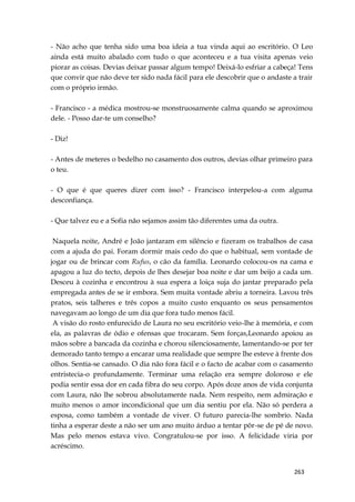 263
- Não acho que tenha sido uma boa ideia a tua vinda aqui ao escritório. O Leo
ainda está muito abalado com tudo o que aconteceu e a tua visita apenas veio
piorar as coisas. Devias deixar passar algum tempo! Deixá-lo esfriar a cabeça! Tens
que convir que não deve ter sido nada fácil para ele descobrir que o andaste a trair
com o próprio irmão.
- Francisco - a médica mostrou-se monstruosamente calma quando se aproximou
dele. - Posso dar-te um conselho?
- Diz!
- Antes de meteres o bedelho no casamento dos outros, devias olhar primeiro para
o teu.
- O que é que queres dizer com isso? - Francisco interpelou-a com alguma
desconfiança.
- Que talvez eu e a Sofia não sejamos assim tão diferentes uma da outra.
Naquela noite, André e João jantaram em silêncio e fizeram os trabalhos de casa
com a ajuda do pai. Foram dormir mais cedo do que o habitual, sem vontade de
jogar ou de brincar com Rufus, o cão da família. Leonardo colocou-os na cama e
apagou a luz do tecto, depois de lhes desejar boa noite e dar um beijo a cada um.
Desceu à cozinha e encontrou à sua espera a loiça suja do jantar preparado pela
empregada antes de se ir embora. Sem muita vontade abriu a torneira. Lavou três
pratos, seis talheres e três copos a muito custo enquanto os seus pensamentos
navegavam ao longo de um dia que fora tudo menos fácil.
A visão do rosto enfurecido de Laura no seu escritório veio-lhe à memória, e com
ela, as palavras de ódio e ofensas que trocaram. Sem forças,Leonardo apoiou as
mãos sobre a bancada da cozinha e chorou silenciosamente, lamentando-se por ter
demorado tanto tempo a encarar uma realidade que sempre lhe esteve à frente dos
olhos. Sentia-se cansado. O dia não fora fácil e o facto de acabar com o casamento
entristecia-o profundamente. Terminar uma relação era sempre doloroso e ele
podia sentir essa dor en cada fibra do seu corpo. Após doze anos de vida conjunta
com Laura, não lhe sobrou absolutamente nada. Nem respeito, nem admiração e
muito menos o amor incondicional que um dia sentiu por ela. Não só perdera a
esposa, como também a vontade de viver. O futuro parecia-lhe sombrio. Nada
tinha a esperar deste a não ser um ano muito árduo a tentar pôr-se de pé de novo.
Mas pelo menos estava vivo. Congratulou-se por isso. A felicidade viria por
acréscimo.
 