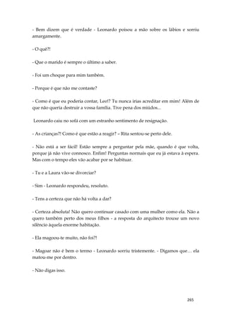 265
- Bem dizem que é verdade - Leonardo poisou a mão sobre os lábios e sorriu
amargamente.
- O quê?!
- Que o marido é sempre o último a saber.
- Foi um choque para mim também.
- Porque é que não me contaste?
- Como é que eu poderia contar, Leo!? Tu nunca irias acreditar em mim! Além de
que não queria destruir a vossa família. Tive pena dos miúdos...
Leonardo caiu no sofá com um estranho sentimento de resignação.
- As crianças?! Como é que estão a reagir? – Rita sentou-se perto dele.
- Não está a ser fácil! Estão sempre a perguntar pela mãe, quando é que volta,
porque já não vive connosco. Enfim! Perguntas normais que eu já estava à espera.
Mas com o tempo eles vão acabar por se habituar.
- Tu e a Laura vão-se divorciar?
- Sim - Leonardo respondeu, resoluto.
- Tens a certeza que não há volta a dar?
- Certeza absoluta! Não quero continuar casado com uma mulher como ela. Não a
quero também perto dos meus filhos - a resposta do arquitecto trouxe um novo
silêncio àquela enorme habitação.
- Ela magoou-te muito, não foi?!
- Magoar não é bem o termo - Leonardo sorriu tristemente. - Digamos que… ela
matou-me por dentro.
- Não digas isso.
 