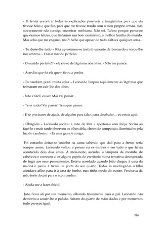 266
- Já tentei encontrar todas as explicações possíveis e imaginárias para que ela
tivesse feito o que fez, para que me tivesse traído com o meu próprio irmão, mas
sinceramente não consigo encontrar nenhuma. Não sei. Talvez porque pensasse
que éramos felizes, que tínhamos um bom casamento, a melhor família do mundo.
Mas acho que me enganei, não?! Acho que apesar de tudo, faltava qualquer coisa...
- Tu deste-lhe tudo – Rita aproximou-se instintivamente de Leonardo e tocou-lhe
nos ombros. – Eras o marido perfeito.
- O marido perfeito!? - ele riu-se de lágrimas nos olhos. - Não me parece.
- Acredita que foi ela quem ficou a perder.
- Eu também perdi muita coisa – Leonardo limpou rapidamente as lágrimas que
teimaram em cair-lhe dos olhos.
- Não é fácil, eu sei! Mas vai passar…
- Tens razão! Vai passar! Tem que passar.
- E se precisares de ajuda, de alguém para falar, para desabafar… eu estou aqui.
- Obrigado – Leonardo aceitou a mão de Rita e apertou-a com força. Sorriu ao
fazê-lo e mais tarde observou os olhos dela, cheios de compaixão, iluminados pela
luz do candeeiro. - És uma grande amiga.
Foi estranho deitar-se sozinho na cama sabendo que dali para a frente seria
sempre assim. Leonardo voltou a pensar na ex-mulher e em tudo o que havia
acontecido dois dias antes. À meia-noite, acendeu a lâmpada da mesinha de
cabeceira e começou a ler alguns papéis do escritório numa tentativa desesperada
de fugir aos seus pensamentos. Estava acordado quando João chegou à uma da
manhã e parou à frente da porta do seu quarto. Todas as madrugadas o filho
acordava aflito para ir à casa de banho, mas tinha medo do escuro. Precisava da
mão forte do pai para o acompanhar.
- Ajuda-me a fazer chichi!
João ficou ali por um momento, olhando tristemente para o pai. Leonardo não
demorou a acatar-lhe o pedido. Saíram do quarto de mãos dadas e por momentos
tudo pareceu igual.
 