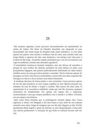 267
28
Nas semanas seguintes, Laura procurou incessantemente um apartamento no
centro de Lisboa. Em finais de Outubro descobriu um adequado às suas
necessidades não muito longe do hospital onde ainda trabalhava. A casa tinha
apenas um quarto, uma enorme e soalheira sala de estar, uma cozinha onde um
longo balcão a separava da sala, uma despensa e um terraço com vista para o
Castelo de São Jorge. As janelas amplas permitiam que a luz do sol entrasse com
vigor no ambiente, criando uma atmosfera agradável.
O arrendatário mostrou-se bastante simpático, mas não deixou de estranhar o
porquê de uma mulher tão distinta, portadora de uma aliança no dedo, com
pouquíssima bagagem, não parecer particularmente interessada em saber muitos
detalhes acerca da casa que estava prestes a arrendar. Talvez estivesse apenas de
passagem ou fosse uma loucura momentânea, ocorreu-lhe essa ideia enquanto lhe
entregava as chaves e ela as aceitava sem muito entusiasmo.
A mudança decorreu de forma prática e sem cerimónias. Laura precisou apenas
de um dia para pendurar as suas roupas, espalhar os seus objectos pessoais nos
armários da casa de banho e ocupar a cozinha. Não mexeu em mais nada. O
apartamento já se encontrava mobiliado, ainda que não lhe trouxesse qualquer
sentimento de familiaridade. Era apenas um espaço frio e impessoal,
contrariamente à casa que sempre partilhara com o marido e os filhos. Contudo,
era um espaço e isso bastava.
Após umas férias forçadas que se prolongaram durante alguns dias, Laura
regressou à clínica. Foi obrigada a dar dois meses à casa, fruto de um contrato
assinado anos antes, longe de imaginar que um dia este chegaria ao fim. Foi-lhe
igualmente difícil engolir o gosto da derrota, os anos desperdiçados a lutar pela
sua carreira profissional e a sensação de que todos os esforços haviam sido em
vão.
 