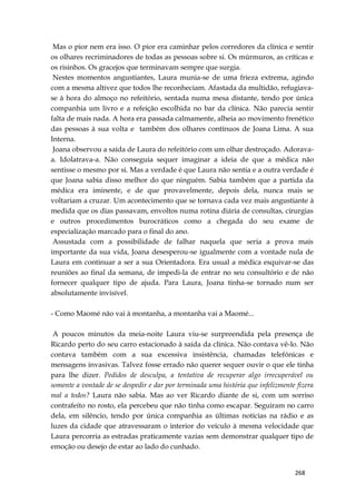 268
Mas o pior nem era isso. O pior era caminhar pelos corredores da clínica e sentir
os olhares recriminadores de todas as pessoas sobre si. Os múrmuros, as críticas e
os risinhos. Os gracejos que terminavam sempre que surgia.
Nestes momentos angustiantes, Laura munia-se de uma frieza extrema, agindo
com a mesma altivez que todos lhe reconheciam. Afastada da multidão, refugiava-
se à hora do almoço no refeitório, sentada numa mesa distante, tendo por única
companhia um livro e a refeição escolhida no bar da clínica. Não parecia sentir
falta de mais nada. A hora era passada calmamente, alheia ao movimento frenético
das pessoas à sua volta e também dos olhares contínuos de Joana Lima. A sua
Interna.
Joana observou a saída de Laura do refeitório com um olhar destroçado. Adorava-
a. Idolatrava-a. Não conseguia sequer imaginar a ideia de que a médica não
sentisse o mesmo por si. Mas a verdade é que Laura não sentia e a outra verdade é
que Joana sabia disso melhor do que ninguém. Sabia também que a partida da
médica era iminente, e de que provavelmente, depois dela, nunca mais se
voltariam a cruzar. Um acontecimento que se tornava cada vez mais angustiante à
medida que os dias passavam, envoltos numa rotina diária de consultas, cirurgias
e outros procedimentos burocráticos como a chegada do seu exame de
especialização marcado para o final do ano.
Assustada com a possibilidade de falhar naquela que seria a prova mais
importante da sua vida, Joana desesperou-se igualmente com a vontade nula de
Laura em continuar a ser a sua Orientadora. Era usual a médica esquivar-se das
reuniões ao final da semana, de impedi-la de entrar no seu consultório e de não
fornecer qualquer tipo de ajuda. Para Laura, Joana tinha-se tornado num ser
absolutamente invisível.
- Como Maomé não vai à montanha, a montanha vai a Maomé...
A poucos minutos da meia-noite Laura viu-se surpreendida pela presença de
Ricardo perto do seu carro estacionado à saída da clínica. Não contava vê-lo. Não
contava também com a sua excessiva insistência, chamadas telefónicas e
mensagens invasivas. Talvez fosse errado não querer sequer ouvir o que ele tinha
para lhe dizer. Pedidos de desculpa, a tentativa de recuperar algo irrecuperável ou
somente a vontade de se despedir e dar por terminada uma história que infelizmente fizera
mal a todos? Laura não sabia. Mas ao ver Ricardo diante de si, com um sorriso
contrafeito no rosto, ela percebeu que não tinha como escapar. Seguiram no carro
dela, em silêncio, tendo por única companhia as últimas notícias na rádio e as
luzes da cidade que atravessaram o interior do veículo à mesma velocidade que
Laura percorria as estradas praticamente vazias sem demonstrar qualquer tipo de
emoção ou desejo de estar ao lado do cunhado.
 