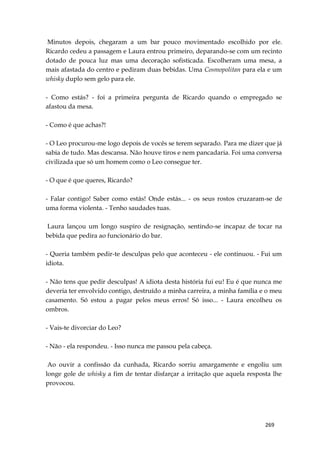 269
Minutos depois, chegaram a um bar pouco movimentado escolhido por ele.
Ricardo cedeu a passagem e Laura entrou primeiro, deparando-se com um recinto
dotado de pouca luz mas uma decoração sofisticada. Escolheram uma mesa, a
mais afastada do centro e pediram duas bebidas. Uma Cosmopolitan para ela e um
whisky duplo sem gelo para ele.
- Como estás? - foi a primeira pergunta de Ricardo quando o empregado se
afastou da mesa.
- Como é que achas?!
- O Leo procurou-me logo depois de vocês se terem separado. Para me dizer que já
sabia de tudo. Mas descansa. Não houve tiros e nem pancadaria. Foi uma conversa
civilizada que só um homem como o Leo consegue ter.
- O que é que queres, Ricardo?
- Falar contigo! Saber como estás! Onde estás... - os seus rostos cruzaram-se de
uma forma violenta. - Tenho saudades tuas.
Laura lançou um longo suspiro de resignação, sentindo-se incapaz de tocar na
bebida que pedira ao funcionário do bar.
- Queria também pedir-te desculpas pelo que aconteceu - ele continuou. - Fui um
idiota.
- Não tens que pedir desculpas! A idiota desta história fui eu! Eu é que nunca me
deveria ter envolvido contigo, destruído a minha carreira, a minha família e o meu
casamento. Só estou a pagar pelos meus erros! Só isso... - Laura encolheu os
ombros.
- Vais-te divorciar do Leo?
- Não - ela respondeu. - Isso nunca me passou pela cabeça.
Ao ouvir a confissão da cunhada, Ricardo sorriu amargamente e engoliu um
longe gole de whisky a fim de tentar disfarçar a irritação que aquela resposta lhe
provocou.
 