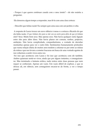 270
- Porque é que queres continuar casada com o meu irmão? - ele não resistiu a
perguntar.
Ela demorou algum tempo a responder, mas fê-lo com uma clara certeza:
- Descobri que tinhas razão! Eu sempre quis uma casa com um jardim à volta.
A resposta de Laura trouxe um novo silêncio à mesa e a certeza a Ricardo de que
ela tinha razão. O que tinham eles para se dar um ao outro para além do que já tinham
dado? Sexo. Muito bom sexo. Mas apenas sexo. Não havia qualquer outra ligação
entre eles para além disso. Não havia planos em comum, sonhos, projectos,
ambições. Não havia cumplicidade, companheirismo, a vontade de derrubar
montanhas apenas para ver o outro feliz. Sentimentos humanamente profundos
que numa relação diária de muitos anos tendem a esfumar-se por entre as rédeas
da rotina e que nos levam a cometer loucuras em busca de uma vontade egoísta de
nos voltarmos a sentir vivos outra vez.
Foi isso que aconteceu com Laura e foi isso que aconteceu com ele também.
Ambos quiseram sentir-se vivos, ainda que por alguns instantes, e conseguiram-
no. Mas terminada a fantasia erótica, nada restou entre duas pessoas que nem
sequer se conheciam. Apenas um vazio. Um vazio difícil de explicar, e que os
deixou ali, em silêncio, sem conseguirem encarar-se de frente, a ver o tempo
passar.
 