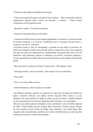 272
- Podes crer! Desculpa a barulheira há bocado...
- Não te preocupes! Eu adoro crianças! E cães também... - Rita e Leonardo riram-se
alegremente quando Rufus correu em direcção à cozinha. – Toma! Vamos
comemorar os teus quarenta anos.
- Quarenta e quatro – Leonardo emendou.
- Depois dos quarenta deixa-se de contar.
A resposta de Rita arrancou uma alegre gargalhada a Leonardo. A primeira desde
há muitas semanas, e ao ouvi-la, a enfermeira teve a sensação de que estava a
cumprir o seu dever. Animá-lo.
Leonardo aceitou a taça de champanhe, e quando as suas mãos se tocaram, ela
sentiu um estranho arrepio percorrer-lhe todas as partes do corpo. Uma sensação
boa que há muito não experimentava. Subitamente, ele pareceu-lhe outro. Por um
momento nada disseram, apenas se olharam e ela sorriu. Leonardo retribuiu o
sorriso, ignorando nos olhos dela um prazer irrestrito ou uma espécie de adoração
gentil.
- Que esta data se repita por muitos e muitos anos – Rita ergueu a taça.
- Não digo muitos - ele fez o mesmo. - Mas espero viver os suficientes…
- Para quê!?
- Para ver os meus filhos crescer.
- Então brindemos a eles! Ao João e ao André!
Nas últimas semanas, quando se sentavam no sofá com um trago de bebida nas
mãos, Leonardo esboçava um ligeiro sorriso enquanto Rita contava as suas
histórias. Era uma maneira de fingir-se atento ao que ela dizia e também distrair
os seus pensamentos de tristezas mundanas que invadiam o seu quotidiano.
Rita era uma óptima pessoa. Simpática, doce, sorridente e com um brilho especial
no olhos. Tinha cabelos escuros, longos, algo volumosos. Vestia-se quase sempre
de uma maneira casual. Calças de ganga, uma camisola e um casaco largo. Mas
naquela noite em particular, escolheu um vestido vermelho justo ao corpo que lhe
acentuou as curvas e o corpo bem definido.
 