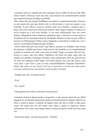273
Leonardo sentiu-se culpado por não conseguir tirar os olhos do decote dela. Bem
tentou fazê-lo. Diversas vezes até, mas a sua atenção era constantemente atraída
para aquele local que ele julgava proíbido.
Rita contou-lhe que sempre trabalhara com afinco e conscienciosamente. Formou-
se sem ajuda dos pais que desde cedo se divorciaram e cada um seguiu o seu
caminho. O pai voltou a casar-se, formou uma nova família e emigrou para a
Suiça. Ela nunca mais teve notícias do próprio. Nem sequer chegou a conhecer os
novos irmãos ou a sua nova mulher. A sua mãe, infelizmente, teve um outro
destino. Mergulhou numa depressão profunda após o divórcio e nunca mais se
recuperou do seu constante estado de alcoolismo. Morreu no ano em que a filha se
formou em Enfermagem Clínica nunca chegando a concretizar o sonho de a ver a
exercer a actividade profissional que escolheu.
Talvez tenha sido por esse motivo que Rita se afundou no trabalho como forma
de esquecer a solidão que tomou conta da sua vida quando se viu completamente
sozinha no mundo aos vinte e seis anos de idade. Pagou um preço alto por isso.
Nunca se casou, não teve filhos, trabalhava até tarde da noite, logo cedo de
manhã, aos sábados, domingos, feriados e dias santificados. Dias em que deveria
ter estar em qualquer outro lugar, com outra pessoa, mas que não estava, pois
vivia para o que fazia e para as suas responsabilidades enquanto Enfermeira-
Chefe. Mas podes crer que trocava tudo isso se encontrasse a pessoa certa. Uma pessoa
com quem pudesse formar uma família e me fizesse feliz, ela disse.
- Imagino que sim - Leonardo anuiu.
- E tu?
- Eu, o quê!?
- Não gostarias de voltar a encontrar outra pessoa?
Leonardo demorou algum tempo a responder, e tudo porque ainda lhe era difícil
imaginar-se novamente apaixonado, gostar profundamente de alguém, olhá-la nos
olhos e sentir-se quase a explodir de alegria como um dia se sentiu a olhar para
Laura. Há muito que ele não sentia nada disso e quase se esquecera desses
sentimentos. Por vezes, nem sequer tinha a certeza de querer sentir tal coisa outra
vez.
- Estou bem assim - ele afirmou por fim. - Sozinho.
 