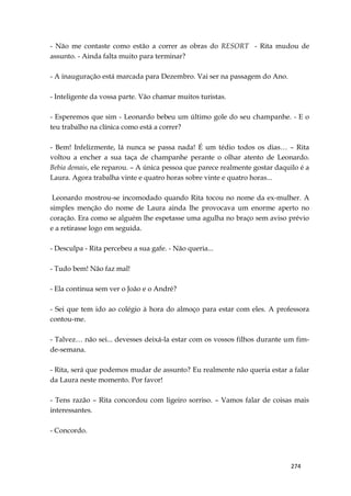 274
- Não me contaste como estão a correr as obras do RESORT - Rita mudou de
assunto. - Ainda falta muito para terminar?
- A inauguração está marcada para Dezembro. Vai ser na passagem do Ano.
- Inteligente da vossa parte. Vão chamar muitos turistas.
- Esperemos que sim - Leonardo bebeu um último gole do seu champanhe. - E o
teu trabalho na clínica como está a correr?
- Bem! Infelizmente, lá nunca se passa nada! É um tédio todos os dias… – Rita
voltou a encher a sua taça de champanhe perante o olhar atento de Leonardo.
Bebia demais, ele reparou. – A única pessoa que parece realmente gostar daquilo é a
Laura. Agora trabalha vinte e quatro horas sobre vinte e quatro horas...
Leonardo mostrou-se incomodado quando Rita tocou no nome da ex-mulher. A
simples menção do nome de Laura ainda lhe provocava um enorme aperto no
coração. Era como se alguém lhe espetasse uma agulha no braço sem aviso prévio
e a retirasse logo em seguida.
- Desculpa - Rita percebeu a sua gafe. - Não queria...
- Tudo bem! Não faz mal!
- Ela continua sem ver o João e o André?
- Sei que tem ido ao colégio à hora do almoço para estar com eles. A professora
contou-me.
- Talvez… não sei... devesses deixá-la estar com os vossos filhos durante um fim-
de-semana.
- Rita, será que podemos mudar de assunto? Eu realmente não queria estar a falar
da Laura neste momento. Por favor!
- Tens razão – Rita concordou com ligeiro sorriso. – Vamos falar de coisas mais
interessantes.
- Concordo.
 