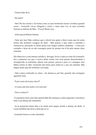275
- Vamos falar de ti.
- De mim?!
- Sim! Do teu sorriso e da forma como as tuas bochechas fazem covinhas quando
sorris – Leonardo viu-se obrigado a sorrir, e mais uma vez, as suas covinhas
fizeram as delícias de Rita. – É sexy! Muito sexy…
- Acho que já bebeste demais.
- Nem por isso! Mas confesso que o álcool nos ajuda a dizer coisas que de outra
forma não teríamos coragem de dizer - Rita poisou a taça sobre a mesinha e
insinuou-se, passando os dedos pelos seus longos cabelos castanhos. - Como por
exemplo o facto de eu não conseguir parar de pensar em ti há pelo menos duas
semanas.
Ela observou-o com imenso carinho e, devagar, levou a mão ao rosto de Leonardo.
Era a primeira vez que o tocava desse modo com uma paixão descontrolada a
irromper-lhe as entranhas. Quase sem pensar, puxou-o para si e esmagou seus
lábios contra os dele. Leonardo não lutou para soltar-se e, por um instante, Rita
julgou sentir que ele retribuía o seu beijo.
- Não vamos confundir as coisas - ele afastou-a, por fim, quando não conseguiu
aguentar mais.
- É por causa da Laura, não é?!
- A Laura não tem nada a ver com isto.
- Tens a certeza?!
O arquitecto ficou sem fala quando Rita lhe alcançou a mão esquerda e encontrou
nela a sua aliança de casamento.
- Já se passaram tantos dias e tu ainda nem sequer tiraste a aliança do dedo. A
Laura também não tirou a dela que eu vi.
Leonardo baixou o rosto, desolado.
 