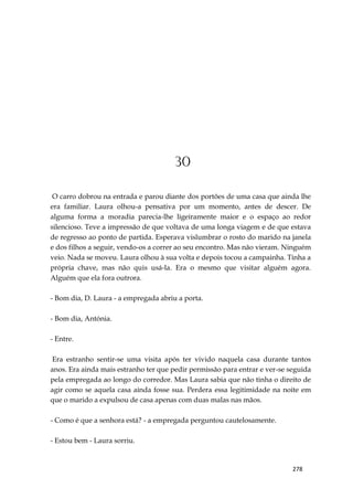 278
30
O carro dobrou na entrada e parou diante dos portões de uma casa que ainda lhe
era familiar. Laura olhou-a pensativa por um momento, antes de descer. De
alguma forma a moradia parecia-lhe ligeiramente maior e o espaço ao redor
silencioso. Teve a impressão de que voltava de uma longa viagem e de que estava
de regresso ao ponto de partida. Esperava vislumbrar o rosto do marido na janela
e dos filhos a seguir, vendo-os a correr ao seu encontro. Mas não vieram. Ninguém
veio. Nada se moveu. Laura olhou à sua volta e depois tocou a campainha. Tinha a
própria chave, mas não quis usá-la. Era o mesmo que visitar alguém agora.
Alguém que ela fora outrora.
- Bom dia, D. Laura - a empregada abriu a porta.
- Bom dia, Antónia.
- Entre.
Era estranho sentir-se uma visita após ter vivido naquela casa durante tantos
anos. Era ainda mais estranho ter que pedir permissão para entrar e ver-se seguida
pela empregada ao longo do corredor. Mas Laura sabia que não tinha o direito de
agir como se aquela casa ainda fosse sua. Perdera essa legitimidade na noite em
que o marido a expulsou de casa apenas com duas malas nas mãos.
- Como é que a senhora está? - a empregada perguntou cautelosamente.
- Estou bem - Laura sorriu.
 