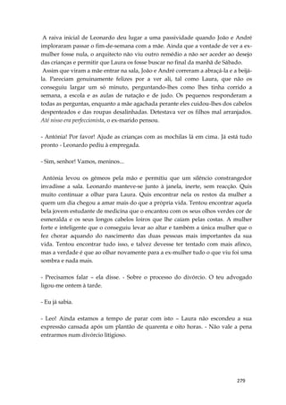 279
A raiva inicial de Leonardo deu lugar a uma passividade quando João e André
imploraram passar o fim-de-semana com a mãe. Ainda que a vontade de ver a ex-
mulher fosse nula, o arquitecto não viu outro remédio a não ser aceder ao desejo
das crianças e permitir que Laura os fosse buscar no final da manhã de Sábado.
Assim que viram a mãe entrar na sala, João e André correram a abraçá-la e a beijá-
la. Pareciam genuinamente felizes por a ver ali, tal como Laura, que não os
conseguiu largar um só minuto, perguntando-lhes como lhes tinha corrido a
semana, a escola e as aulas de natação e de judo. Os pequenos responderam a
todas as perguntas, enquanto a mãe agachada perante eles cuidou-lhes dos cabelos
despenteados e das roupas desalinhadas. Detestava ver os filhos mal arranjados.
Até nisso era perfeccionista, o ex-marido pensou.
- Antónia! Por favor! Ajude as crianças com as mochilas lá em cima. Já está tudo
pronto - Leonardo pediu à empregada.
- Sim, senhor! Vamos, meninos...
Antónia levou os gémeos pela mão e permitiu que um silêncio constrangedor
invadisse a sala. Leonardo manteve-se junto à janela, inerte, sem reacção. Quis
muito continuar a olhar para Laura. Quis encontrar nela os restos da mulher a
quem um dia chegou a amar mais do que a própria vida. Tentou encontrar aquela
bela jovem estudante de medicina que o encantou com os seus olhos verdes cor de
esmeralda e os seus longos cabelos loiros que lhe caíam pelas costas. A mulher
forte e inteligente que o conseguiu levar ao altar e também a única mulher que o
fez chorar aquando do nascimento das duas pessoas mais importantes da sua
vida. Tentou encontrar tudo isso, e talvez devesse ter tentado com mais afinco,
mas a verdade é que ao olhar novamente para a ex-mulher tudo o que viu foi uma
sombra e nada mais.
- Precisamos falar – ela disse. - Sobre o processo do divórcio. O teu advogado
ligou-me ontem à tarde.
- Eu já sabia.
- Leo! Ainda estamos a tempo de parar com isto – Laura não escondeu a sua
expressão cansada após um plantão de quarenta e oito horas. - Não vale a pena
entrarmos num divórcio litigioso.
 
