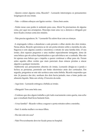 28
- Queres comer alguma coisa, Ricardo? - Leonardo interrompeu os pensamentos
longínquos do seu irmão.
- Não - o último esboçou um ligeiro sorriso. - Estou bem assim.
- Então nesse caso podes ir andando para casa, Alicia! Se precisarmos de alguma
coisa, por aqui nos arranjamos. Desculpa mais uma vez a demora e obrigado por
teres ficado a tomar conta dos miúdos.
- Não precisa agradecer, Sr. º Leonardo! Eu adoro ficar com as crianças.
A empregada voltou a abandonar a sala perante o olhar atento dos dois irmãos.
Nessa altura, Ricardo aproximou-se de um porta-retratos sobre a mesinha da sala.
Segurou-o com alguma cautela e encontrou o retrato de uma família feliz. O seu
irmão, dois rapazes pequenos e uma mulher especialmente intrigante, dona de
uma beleza que ele achou hipnotizadora e que adivinhava ser a cunhada. Mas não
foi apenas essa beleza que o impeliu a querer continuar a olhar para ela. Foram
antes aqueles olhos verdes que mais pareciam duas estacas prontas a atacar
alguém a qualquer momento.
Indiferente aos pensamentos absortos do irmão, Leonardo dirigiu-se à janela e
fechou as persianas, premindo um botão electrónico atrás dos cortinados. Em
seguida, perguntou se este não aceitava uma outra bebida. Ricardo respondeu que
sim. Já passava das dez, nenhum dos dois havia jantado, mas a fome pedia um
alimento líquido. Mais um whisky. O terceiro da noite.
- Aqui tens - Leonardo entregou a bebida ao irmão.
- Obrigado! Tens uma bela casa.
- Confesso que deu algum trabalho a pôr tudo exactamente como queria, mas acho
que o resultado final ficou bastante bom.
- A tua família? - Ricardo voltou a segurar o porta-retratos sobre a mesinha.
- Sim! A minha mulher e os meus filhos.
- Ela não está em casa?
- Não! Provavelmente deve ter ficado presa no hospital.
 