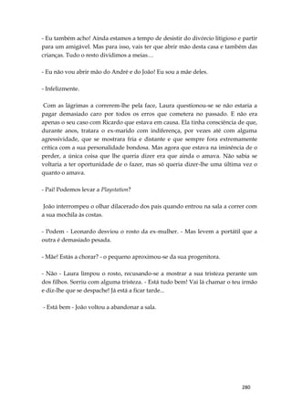 280
- Eu também acho! Ainda estamos a tempo de desistir do divórcio litigioso e partir
para um amigável. Mas para isso, vais ter que abrir mão desta casa e também das
crianças. Tudo o resto dividimos a meias…
- Eu não vou abrir mão do André e do João! Eu sou a mãe deles.
- Infelizmente.
Com as lágrimas a correrem-lhe pela face, Laura questionou-se se não estaria a
pagar demasiado caro por todos os erros que cometera no passado. E não era
apenas o seu caso com Ricardo que estava em causa. Ela tinha consciência de que,
durante anos, tratara o ex-marido com indiferença, por vezes até com alguma
agressividade, que se mostrara fria e distante e que sempre fora extremamente
crítica com a sua personalidade bondosa. Mas agora que estava na iminência de o
perder, a única coisa que lhe queria dizer era que ainda o amava. Não sabia se
voltaria a ter oportunidade de o fazer, mas só queria dizer-lhe uma última vez o
quanto o amava.
- Pai! Podemos levar a Playstation?
João interrompeu o olhar dilacerado dos pais quando entrou na sala a correr com
a sua mochila às costas.
- Podem - Leonardo desviou o rosto da ex-mulher. - Mas levem a portátil que a
outra é demasiado pesada.
- Mãe! Estás a chorar? - o pequeno aproximou-se da sua progenitora.
- Não - Laura limpou o rosto, recusando-se a mostrar a sua tristeza perante um
dos filhos. Sorriu com alguma tristeza. - Está tudo bem! Vai lá chamar o teu irmão
e diz-lhe que se despache! Já está a ficar tarde...
- Está bem - João voltou a abandonar a sala.
 