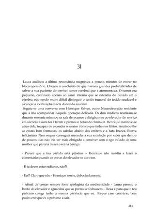 281
31
Laura analisou a última ressonância magnética a poucos minutos de entrar no
bloco operatório. Chegou à conclusão de que haveria grandes probabilidades de
salvar a sua paciente do terrível tumor cerebral que a atormentava. O tumor era
pequeno, confinado apenas ao canal interno que se estendia do ouvido até o
cérebro, não sendo muito difícil distinguir o tecido tumoral do tecido saudável e
alcançar a localização exacta do tecido anormal.
Seguiu-se uma conversa com Henrique Relvas, outro Neurocirurgião residente
que a iria acompanhar naquela operação delicada. Os dois médicos reuniram-se
durante sessenta minutos na sala de exames e dirigiram-se ao elevador de serviço
em silêncio. Laura foi à frente e premiu o botão de chamada. Henrique manteve-se
atrás dela, incapaz de esconder o sorriso irónico que tinha nos lábios. Analisou-lhe
as costas bem formadas, os cabelos abaixo dos ombros e a bata branca. Estava
felícissimo. Nem sequer conseguia esconder a sua satisfação por saber que dentro
de poucos dias não iria ser mais obrigado a conviver com o ego inflado de uma
mulher que parecia trazer o rei na barriga.
- Parece que a tua partida está próxima – Henrique não resistiu a fazer o
comentário quando as portas do elevador se abriram.
- E tu deves estar radiante, não?!
- Eu!? Claro que não - Henrique sorriu, debochadamente.
- Afinal de contas sempre foste apologista da mediocridade - Laura premiu o
botão do elevador e aguardou que as portas se fechassem. - Reza é para que o teu
próximo colega tenha a mesma paciência que eu. Porque caso contrário, bem
podes crer que és o próximo a sair.
 