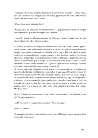 282
Henrique soltou uma gargalhada ruidosa, incapaz de se controlar. - Sabes! Agora
que vais deixar as tuas funções aqui na clínica, já pensaste em fazer uma pausa e
quem sabe tentar uma nova carreira?
- O que é que estás para aí a dizer?
- O que achas de apostares no cinema Porno!? Já pensaste nisso? Não sei porquê,
mas algo me diz que tens muito jeito para a coisa.
- Imbecil - foram as últimas palavras de ódio que Laura proferiu antes de sair
disparada do elevador, três pisos acima.
O cenário no serviço de Urgências mantinha-se um caos. Numa manhã igual a
tantas outras, uma ambulância estacionou à entrada da clínica trazendo no seu
interior uma criança inconsciente deitada numa maca. Ela que exibia o corpo
totalmente ensaguentado, as roupas rasgadas e uma fractura craniana exposta de
dimensões exageradas. Dois enfermeiros de serviço abriram as portas traseiras do
veículo e permitiram que a equipa de socorristas fizesse descer a maca ao solo.
Levaram a criança para o interior das Urgências e percorreram um longo corredor
sem nunca desistirem das manobras de reanimação.
A poucos metros de distância, encontrava-se o pai dessa criança, completamente
desesperado, lavado em lágrimas e sem saber o que fazer. O mesmo homem foi
direccionado pelos socorristas até à recepção. Tremia por todos os lados, incapaz
de formular uma frase coerente ou até mesmo manter-se de pé. A recepcionista
acalmou-o com um copo de água e pediu para que ele preenchesse a ficha de
entrada. A caneta tremeu-lhe nas mãos, mas ainda assim o senhor acedeu ao
pedido. Escreveu o nome do filho com uma caligrafia péssima. João Miguel
Mendonça Alves.
- Laura Alves? - ele lembrou-se no meio de um desespero total. - Preciso falar com
ela! É muito importante…
- A Dr.ª Alves?! - a recepcionista inquiriu. - Neurocirurgiã?
- Sim! Ela mesma.
A recepcionista levou o auscultador aos ouvidos. O homem largou a caneta sobre
a bancada, angustiado.
 