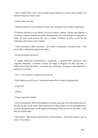283
- Sinto muito! Mas a Dr.ª Alves acabou agora mesmo de entrar em cirurgia. Vai
demorar algumas horas a sair.
- Preciso falar com ela.
- Infelizmente não vai ser possível! A Dr.ª não vai poder sair do bloco operatório.
O homem encostou-se ao balcão e levou as mãos à cabeça. Ansiou que alguém o
acordasse daquele enorme pesadelo. Subitamente, por uma fracção de segundo, o
nome de uma outra pessoa lhe veio à cabeça. Lembrou-se dela e uma luz de
esperança atravessou o seu coração.
- Tente encontrar a Rita Azevedo – ele voltou a interpelar a recepcionista. – Por
favor! Ela é enfermeira aqui nesta clínica.
- Só um momento por favor.
A espera tornou-se interminável e enquanto a recepcionista efectuava uma
segunda chamada, o homem avistou de longe a chegada de Rita Azevedo, a
Enfermeira-Chefe da clínica. A mesma fora chamada à recepção e não demorou a
deslocar-se ao local.
- Leo... - ela exclamou, surpresa por vê-lo ali.
- Rita! Ajuda-me, por favor – Leonardo tomou-lhe os braços, desesperado.
- O que foi?
- O João…
- O que é que tem o João?
- Ele foi atropelado! Ele foi atropelado e eu pedi para que nos trouxessem para cá.
Só que eu não sei de nada. Eles levaram-no lá para dentro e estou desesperado à
procura de alguém que me dê alguma informação. Mas eu não sei de nada...! Eles
não me dizem nada...
- Tem calma - Rita tentou controlar-lhe as mãos aflitas. - Vou tentar saber o que se
passa. Tem calma...
 