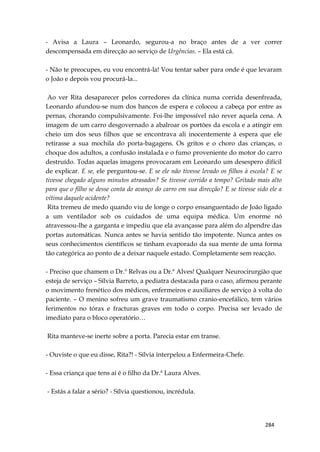 284
- Avisa a Laura – Leonardo, segurou-a no braço antes de a ver correr
descompensada em direcção ao serviço de Urgências. – Ela está cá.
- Não te preocupes, eu vou encontrá-la! Vou tentar saber para onde é que levaram
o João e depois vou procurá-la...
Ao ver Rita desaparecer pelos corredores da clínica numa corrida desenfreada,
Leonardo afundou-se num dos bancos de espera e colocou a cabeça por entre as
pernas, chorando compulsivamente. Foi-lhe impossível não rever aquela cena. A
imagem de um carro desgovernado a abalroar os portões da escola e a atingir em
cheio um dos seus filhos que se encontrava ali inocentemente à espera que ele
retirasse a sua mochila do porta-bagagens. Os gritos e o choro das crianças, o
choque dos adultos, a confusão instalada e o fumo proveniente do motor do carro
destruído. Todas aquelas imagens provocaram em Leonardo um desespero difícil
de explicar. E se, ele perguntou-se. E se ele não tivesse levado os filhos à escola? E se
tivesse chegado alguns minutos atrasados? Se tivesse corrido a tempo? Gritado mais alto
para que o filho se desse conta do avanço do carro em sua direcção? E se tivesse sido ele a
vítima daquele acidente?
Rita tremeu de medo quando viu de longe o corpo ensanguentado de João ligado
a um ventilador sob os cuidados de uma equipa médica. Um enorme nó
atravessou-lhe a garganta e impediu que ela avançasse para além do alpendre das
portas automáticas. Nunca antes se havia sentido tão impotente. Nunca antes os
seus conhecimentos científicos se tinham evaporado da sua mente de uma forma
tão categórica ao ponto de a deixar naquele estado. Completamente sem reacção.
- Preciso que chamem o Dr.º Relvas ou a Dr.ª Alves! Qualquer Neurocirurgião que
esteja de serviço – Sílvia Barreto, a pediatra destacada para o caso, afirmou perante
o movimento frenético dos médicos, enfermeiros e auxiliares de serviço à volta do
paciente. – O menino sofreu um grave traumatismo cranio-encefálico, tem vários
ferimentos no tórax e fracturas graves em todo o corpo. Precisa ser levado de
imediato para o bloco operatório…
Rita manteve-se inerte sobre a porta. Parecia estar em transe.
- Ouviste o que eu disse, Rita?! - Sílvia interpelou a Enfermeira-Chefe.
- Essa criança que tens aí é o filho da Dr.ª Laura Alves.
- Estás a falar a sério? - Sílvia questionou, incrédula.
 