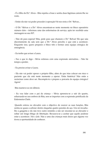 285
- É o filho da Dr.ª Alves - Rita repetiu a frase e sentiu duas lágrimas caírem-lhe no
rosto.
- Então ela não vai poder proceder à operação! Só nos resta o Dr.º Relvas...
- O Dr.º Relvas e a Dr.ª Alves encontram-se neste momento no bloco operatório
número dois – informou uma das enfermeiras de serviço, após ter recebido uma
mensagem no seu BIP.
- Não dá para esperar! Rita, pede para que chamem o Dr.º Relvas! Ele que saia
discretamente da sala sem que a Dr.ª Alves perceba o que está a acontecer.
Enquanto isso, quero prepares o bloco três e formes uma equipa cirúrgica de
emergência.
- Eu tenho que avisar a Laura.
- Faz o que te digo - Sílvia ordenou com uma expressão aterradora. - Não há
tempo a perder.
- Eu preciso avisar a Laura.
- Ela não vai poder operar o próprio filho, além de que irias colocar em risco o
paciente que ela está neste momento a operar. Estás histérica! Não estás a
raciocinar como deve ser. Recompõe-te e prepara a porcaria da equipa cirúrgica!
Agora!
Rita manteve-se em silêncio.
- Eu vou falar com o pai da criança – Sílvia apressou-se a sair do quarto,
esbarrando-se nos ombros de Rita, sem se importar com a expressão petrificada da
Enfermeira-Chefe.
Quando entrou no elevador com o objectivo de exercer as suas funções, Rita
sentiu-se quase a asfixiar dentro daquelas quatro paredes de aço. Um nó invadiu-
lhe a garganta e ela não teve outro remédio a não ser encostar-se ao elevador e
soltar um longo fôlego de libertação. Recusava-se a aceitar que aquilo pudesse
estar a acontecer. Não a João. Não a uma das crianças mais doces que alguma vez
tivera a oportunidade de conhecer.
 