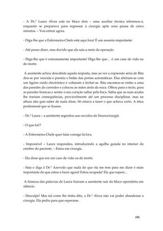 286
- A Dr.ª Laura Alves está no bloco dois – uma auxiliar técnica informou-a,
enquanto se preparava para regressar à cirurgia após uma pausa de cinco
minutos. – Vou entrar agora.
- Diga-lhe que a Enfermeira-Chefe está aqui fora! É um assunto importante.
- Até posso dizer, mas duvido que ela saia a meio da operação.
- Diga-lhe que é extremamente importante! Diga-lhe que… é um caso de vida ou
de morte.
A assistente achou descabida aquela resposta, mas ao ver a expressão séria de Rita
deu-se por vencida e premiu o botão das portas automáticas. Elas abriram-se com
um ligeiro ruído electrónico e voltaram a fechar-se. Rita encostou-se então a uma
das paredes do corredor e colocou as mãos atrás da nuca. Olhou para o tecto, para
as paredes brancas e sentiu o seu coração saltar pela boca. Sabia que as suas acções
lhe trariam consequências, provavelmente até um processo disciplinar, mas na
altura não quis saber de nada disso. Só estava a fazer o que achava certo. A ética
profissional que se lixasse.
- Dr.ª Laura – a assistente segredou aos ouvidos da Neurocirurgiã.
- O que foi!?
- A Enfermeira-Chefe quer falar consigo lá fora.
- Impossível – Laura respondeu, introduzindo a agulha guiada no interior do
cérebro do paciente. – Estou em cirurgia.
- Ela disse que era um caso de vida ou de morte.
- Saia e diga à Dr.ª Azevedo que nada do que ela me tem para me dizer é mais
importante do que estou a fazer agora! Estou ocupada! Ela que espere...
A firmeza das palavras de Laura fizeram a assistente sair do bloco operatório em
silêncio.
- Desculpe! Mas tal como lhe tinha dito, a Dr.ª Alves não vai poder abandonar a
cirurgia. Ela pediu para que esperasse.
 